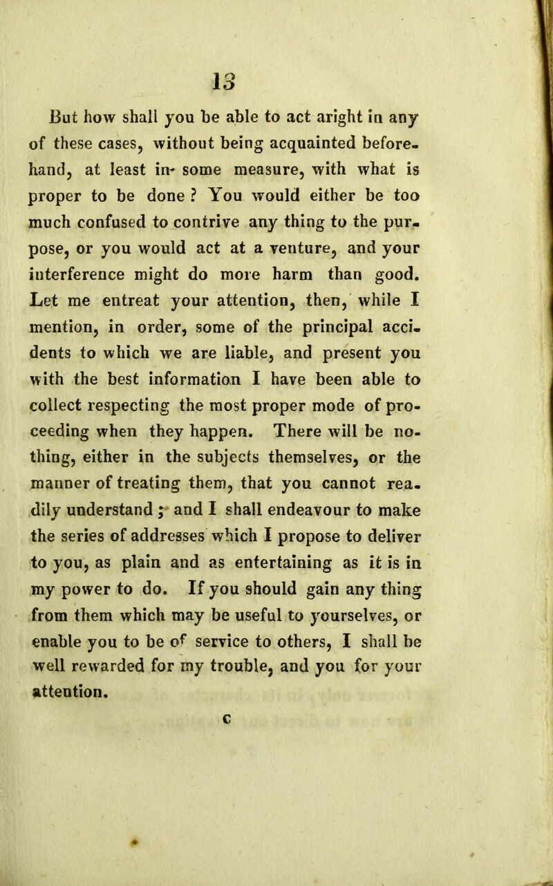 But how shall you be able to act aright in any of these cases, without being acquainted before- hand, at least in- some measure, with what is proper to be done ? You would either be too much confused to contrive any thing to the pur- pose, or you would act at a venture, and your interference might do more harm than good. Let me entreat your attention, then, while I mention, in order, some of the principal acci- dents to which we are liable, and present you with the best information I have been able to collect respecting the most proper mode of pro- ceeding when they happen. There will be no- thing, either in the subjects themselves, or the manner of treating them, that you cannot rea- dily understand ; and I shall endeavour to make the series of addresses which I propose to deliver to you, as plain and as entertaining as it is in my power to do. If you should gain any thing from them which may be useful to yourselves, or enable you to be of service to others, I shall be well rewarded for my trouble, and you for your attention. c
