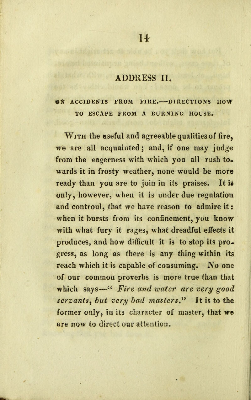 l* ADDRESS II. «N ACCIDENTS FROM FIRE. DIRECTIONS llO\f TO ESCAPE FROM A BURNING HOUSE. With the useful and agreeable qualities of fire, we are all acquainted; and, if one may judge from the eagerness with which you all rush to- wards it in frosty w eather, none would be more ready than you are to join in its praises. It is only, however, when it is under due regulation and controul, that we have reason to admire it: when it bursts from its confinement, you know with what fury it rages, what dreadful effects it produces, and how difficult it is to stop its pro- gress, as long as there is any thing within its reach which it is capable of consuming. No one of our common proverbs is more true than that which says—66 Fire and water are very good servants, but very bad masters.” It is to the former only, in its character of master, that we are now to direct our attention.