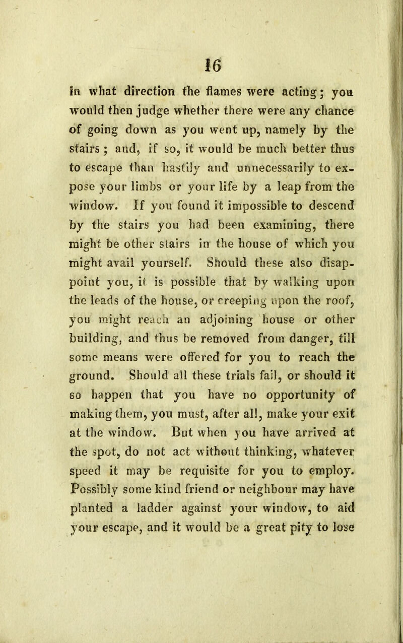 I 16 Sn what direction the flames were acting; you would then judge whether there were any chance of going down as you went up, namely by the stairs; and, if so, it would be much better thus to escape than hastily and unnecessarily to ex- pose your limbs or your life by a leap from the window. If you found it impossible to descend by the stairs you had been examining, there might be other stairs in the house of which you might avail yourself. Should these also disap- point you, it is possible that by walking upon the leads of the house, or creeping upon the roof, you might reach an adjoining house or other building, and thus be removed from danger, till some means were offered for you to reach the ground. Should all these trials fail, or should it so happen that you have no opportunity of making them, you must, after all, make your exit at the window. But when you have arrived at the spot, do not act without thinking, whatever speed it may be requisite for you to employ. Possibly some kind friend or neighbour may have planted a ladder against your window, to aid your escape, and it would be a great pity to lose