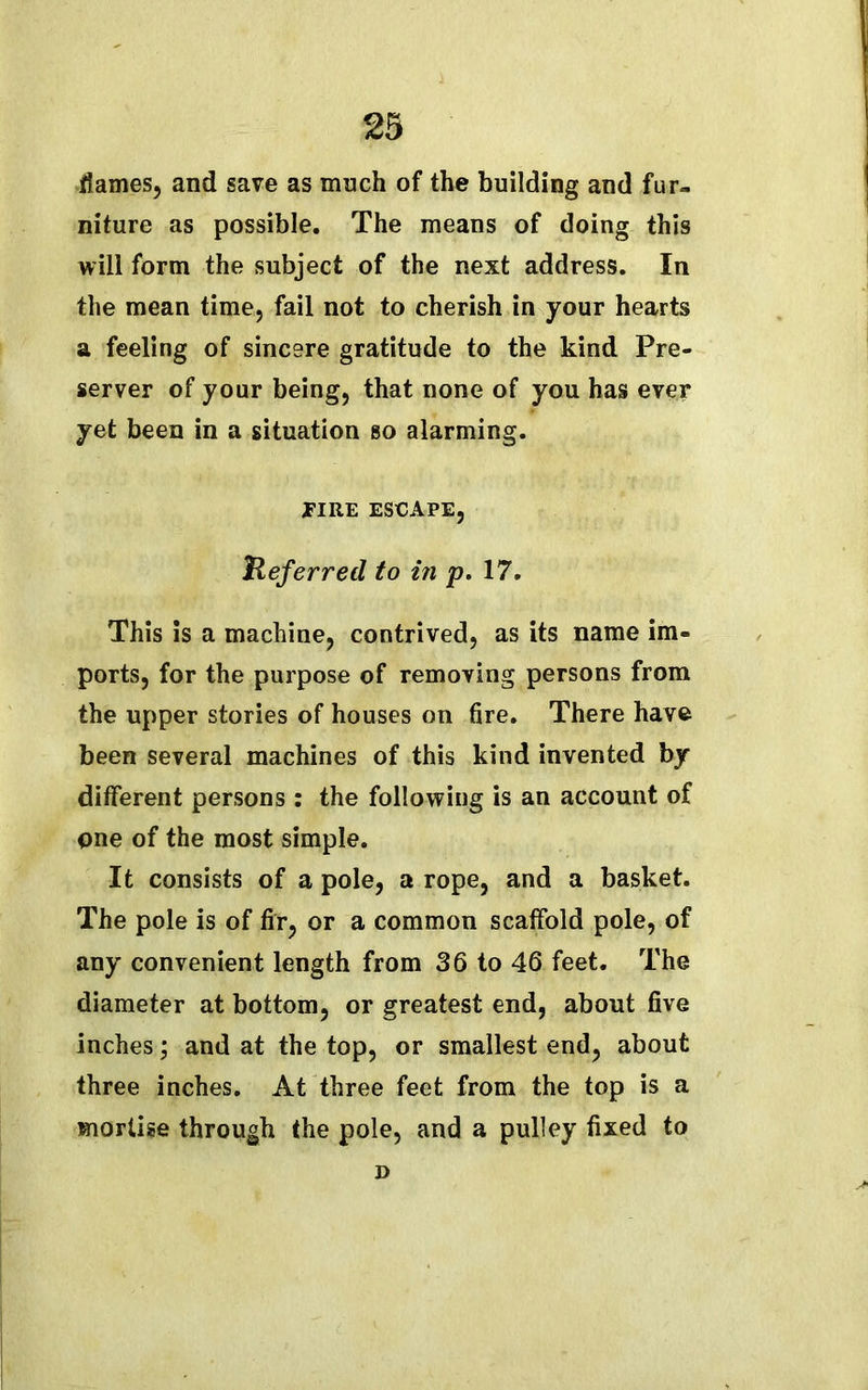 flames, and save as much of the building and fur- niture as possible. The means of doing this will form the subject of the next address. In the mean time, fail not to cherish in your hearts a feeling of sincere gratitude to the kind Pre- server of your being, that none of you has ever yet been in a situation so alarming. EIRE ESCAPE, Referred to in p. 17. This is a machine, contrived, as its name im- ports, for the purpose of removing persons from the upper stories of houses on fire. There have been several machines of this kind invented by different persons : the following is an account of one of the most simple. It consists of a pole, a rope, and a basket. The pole is of fir, or a common scatfold pole, of any convenient length from 36 to 46 feet. The diameter at bottom, or greatest end, about five inches; and at the top, or smallest end, about three inches. At three feet from the top is a mortise through the pole, and a pulley fixed to D