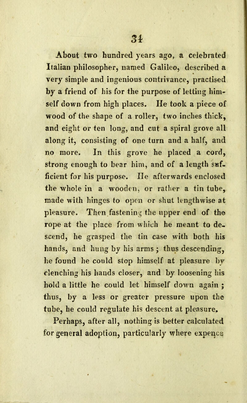 3i About two hundred years ago, a celebrated Italian philosopher, named Galileo, described a very simple and ingenious contrivance, practised by a friend of his for the purpose of letting him- self down from high places. lie took a piece of wood of the shape of a roller, two inches thick, and eight or ten long, and cut a spiral grove all along it, consisting of one turn and a half, and no more. In this grove he placed a cord, strong enough to bear him, and of a length suf- ficient for his purpose. He afterwards enclosed the whole in a wooden, or rather a tin tube, made with hinges to open or shut lengthwise at pleasure. Then fastening the upper end of the rope at the place from which he meant to de- scend, he grasped the tin case with both his hands, and hung by his arms ; thus descending, he found he could stop himself at pleasure by- clenching his hands closer, and by loosening his hold a little he could let himself down again ; thus, by a less or greater pressure upon the tube, he could regulate his descent at pleasure. Perhaps, after all, nothing is better calculated for general adoption, particularly where expencg