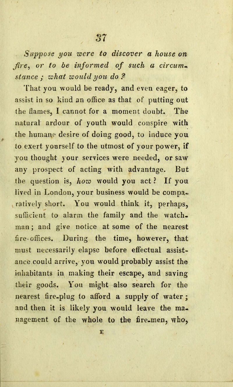 Suppose you were to discover a house on fire, or to be informed of such a circum- stance ; what would you do ? That you would be ready, and even eager, to assist in so kind an office as that of putting out the flames, I cannot for a moment doubt. The natural ardour of youth would conspire with the humane desire of doing good, to induce you to exert yourself to the utmost of your power, if you thought your services were needed, or saw any prospect of acting with advantage. But the question is, how would you act ?. If you lived in London, your business would be compa- ratively short. You would think it, perhaps, sufficient to alarm the family and the watch- man; and give notice at some of the nearest fire-offices. During the time, however, that must necessarily elapse before effectual assist- ance could arrive, you would probably assist the inhabitants in making their escape, and saving their goods. You might also search for the nearest fire-plug to afford a supply of water; and then it is likely you would leave the ma- nagement of the whole to the fire-men, who, E
