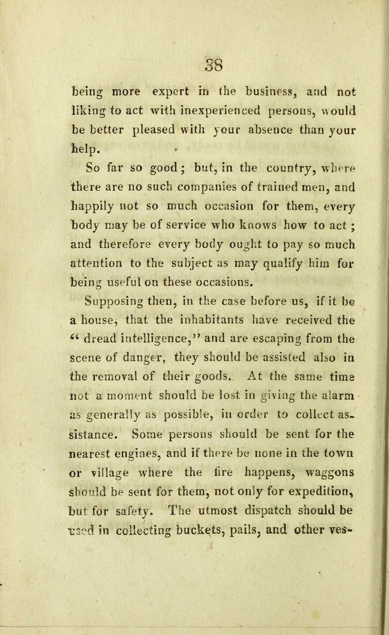being more expert m the business, and not liking to act with inexperienced persons, would be better pleased with your absence than your help. So far so good; but, in the country, where there are no such companies of trained men, and happily not so much occasion for them, every body may be of service who knows how to act; and therefore every body ought to pay so much attention to the subject as may qualify him for being useful on these occasions. Supposing then, in the case before us, if it be a house, that the inhabitants have received the ct dread intelligence,” and are escaping from the scene of danger, they should be assisted also in the removal of their goods. At the same time not a moment should be lost in giving the alarm as generally as possible, in order to collect as- sistance. Some persons should be sent for the nearest engines, and if there be none in the town or village where the fire happens, waggons should be sent for them, not only for expedition, but for safety. The utmost dispatch should be used in collecting buckets, pails, and other ves-