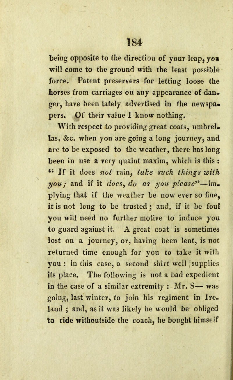 being opposite to the direction of your leap, yo* will come to the ground with the least possible force. Patent preservers for letting loose the horses from carriages on any appearance of dan- ger, have been lately advertised in the newspa- pers. Of their value I know nothing. With respect to providing great coats, umbrel- las, &c. when you are going a long journey, and are to be exposed to the weather, there has long been in use a very quaint maxim, which is this : If it does not rain, take such things with you; and if it doesy do as you please19—im- plying that if the weather be now ever so fine, it is not long to be trusted; and, if it be foul you will need no further motive to induce you to guard against it. A great coat is sometimes lost on a journey, or, having been lent, is not returned time enough for you to take it with you : in this case, a second shirt well supplies its place. The following is not a bad expedient in the case of a similar extremity : Mr. S— was going, last winter, to join his regiment in Ire- land ; and, as it was likely he would be obliged to ride withoutside the coach, he bought himself