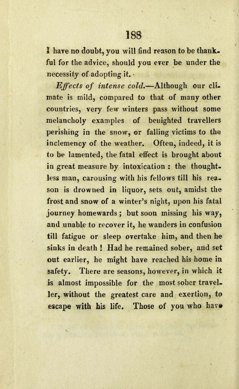 1 have no doubt, you will find reason to be thank- ful for the advice, should you ever be under the necessity of adopting it. ■ Effects of intense cold.—Although our cli- mate is mild, compared to that of many other countries, very few winters pass without some melancholy examples of benighted travellers perishing in the snow, or falling victims to the inclemency of the weather. Often, indeed, it is to be lamented, the fatal effect is brought about in great measure by intoxication : the thought- less man, carousing with his fellows till his rea- son is drowned in liquor, sets out, amidst the frost and snow of a winter’s night, upon his fatal journey homewards; but soon missing his way, and unable to recover it, he wanders in confusion till fatigue or sleep overtake him, and then he sinks in death ! Had he remained sober, and set out earlier, he might have reached his home in safety. There are seasons, however, in which it is almost impossible for the most sober travel- ler, without the greatest care and exertion, to escape with his life. Those of you who hav»