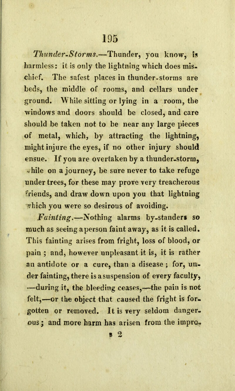 Thunder-Storms,—Thunder, you know, is harmless: it is only the lightning which does mis- chief. The safest places in thunder-storms are beds, the middle of rooms, and cellars under ground. While sitting or lying in a room, the windows and doors should be closed, and care should be taken not to be near any large pieces of metal, which, by attracting the lightning, might injure the eyes, if no other injury should ensue. If you are overtaken by a thunder-storm, while on a journey, be sure never to take refuge under trees, for these may prove very treacherous friends, and draw down upon you that lightning vhich you were so desirous of avoiding. Fainting,—Nothing alarms by-standers so much as seeing a person faint away, as it is called. This fainting arises from fright, loss of blood, or pain ; and, however unpleasant it is, it is rather an antidote or a cure, than a disease; for, un- der fainting, there is a suspension of every faculty, •—during it, the bleeding ceases,-r-the pain is not felt,-—or the object that caused the fright is for- gotten or removed. It is very seldom danger- ous ; and more harm has arisen from the impro-