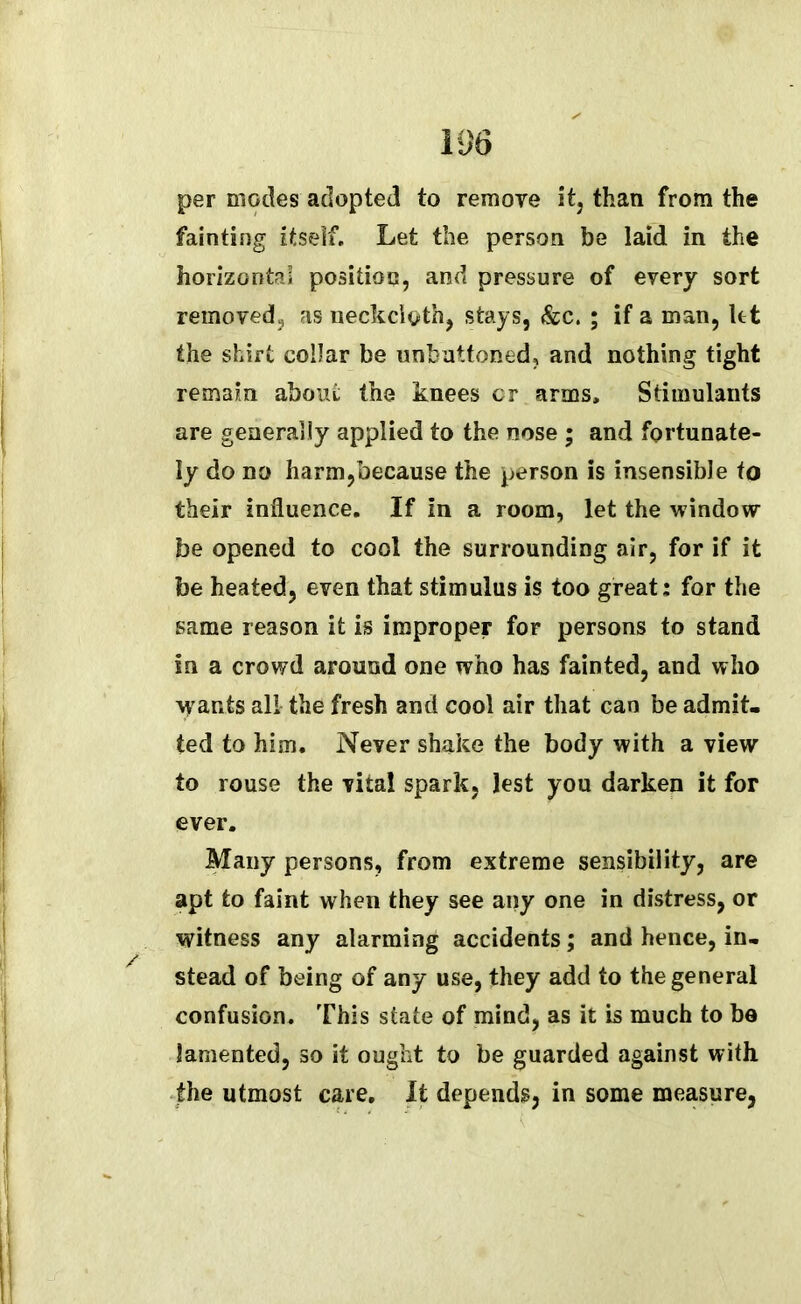 per modes adopted to remove it, than from the fainting itself. Let the person be laid in the horizontal position, and pressure of every sort removed, as neckcloth, stays, &c. ; if a man, let the shirt collar be unbuttoned, and nothing tight remain about the knees cr arms. Stimulants are generally applied to the nose ; and fortunate- ly do no harm,because the person is insensible to their influence. If in a room, let the window be opened to cool the surrounding air, for if it be heated, even that stimulus is too great: for the same reason it is improper for persons to stand in a crowd around one who has fainted, and who wants all the fresh and cool air that can be admit- ted to him. Never shake the body with a view to rouse the vital spark, lest you darken it for ever. Many persons, from extreme sensibility, are apt to faint when they see any one in distress, or witness any alarming accidents; and hence, in- stead of being of any use, they add to the general confusion. This state of mind, as it is much to be lamented, so it ought to be guarded against with the utmost care. It depends, in some measure,