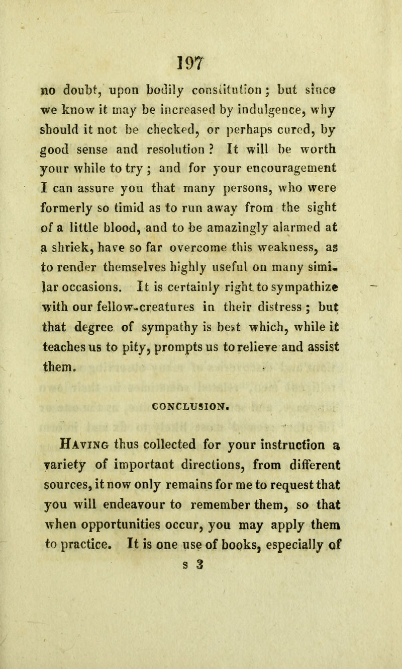 no doubt, upon bodily constitution ; but since we know it may be increased by indulgence, why should it not be checked, or perhaps cured, by good sense and resolution ? It will be worth your while to try ; and for your encouragement I can assure you that many persons, who were formerly so timid as to run awray from the sight of a little blood, and to be amazingly alarmed at a shriek, have so far overcome this weakness, as to render themselves highly useful on many simi- lar occasions. It is certainly right to sympathize with our fellow-creatures in their distress ; but that degree of sympathy is best which, while it teaches us to pity, prompts us to relieve and assist them. CONCLUSION. Having thus collected for your instruction a variety of important directions, from different sources, it now only remains for me to request that you will endeavour to remember them, so that when opportunities occur, you may apply them to practice. It is one use of books, especially of s 3