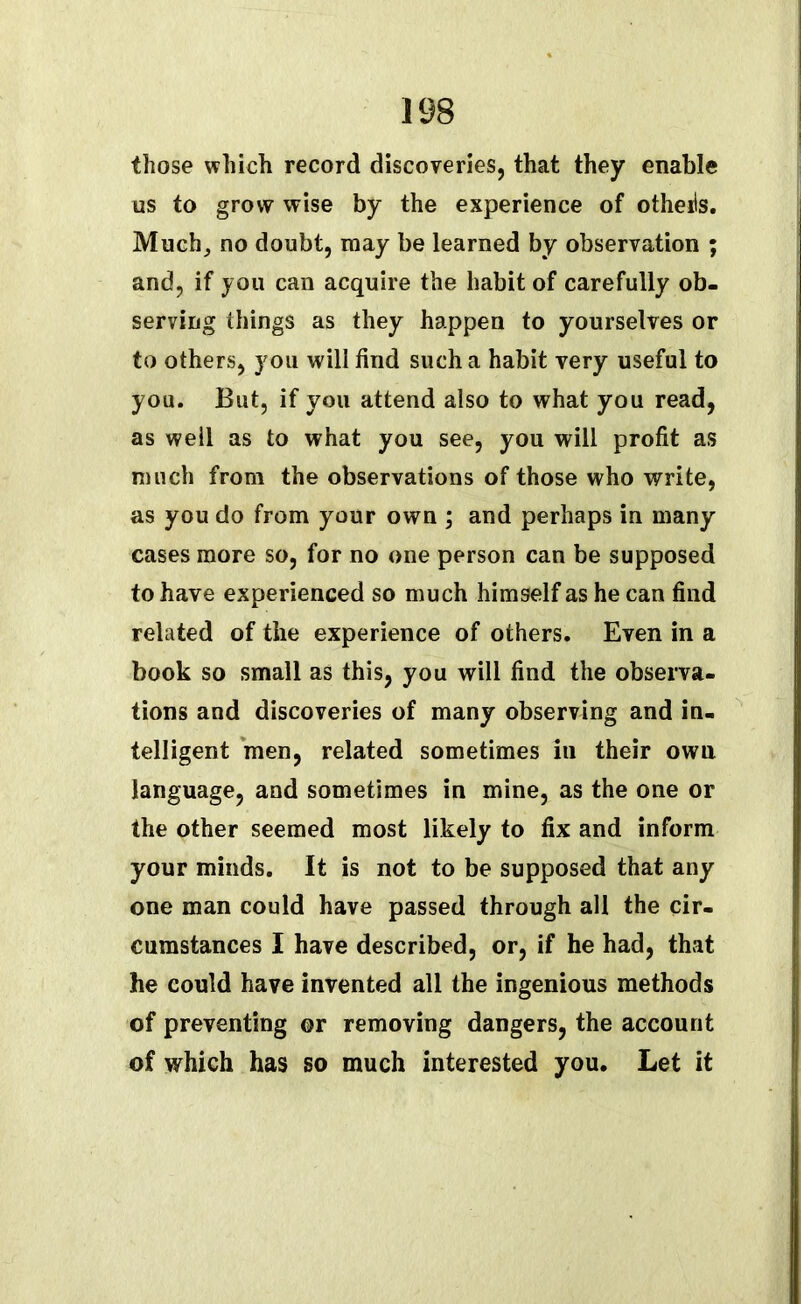 those which record discoveries, that they enable us to grow wise by the experience of otheiis. Much, no doubt, may be learned by observation ; and, if you can acquire the habit of carefully ob- serving things as they happen to yourselves or to others, you will find such a habit very useful to you. But, if you attend also to what you read, as well as to what you see, you will profit as much from the observations of those who write, as you do from your own ; and perhaps in many cases more so, for no one person can be supposed to have experienced so much himself as he can find related of the experience of others. Even in a book so small as this, you will find the observa- tions and discoveries of many observing and in- telligent men, related sometimes in their own language, and sometimes in mine, as the one or the other seemed most likely to fix and inform your minds. It is not to be supposed that any one man could have passed through all the cir- cumstances I have described, or, if he had, that he could have invented all the ingenious methods of preventing or removing dangers, the account of which has so much interested you. Let it