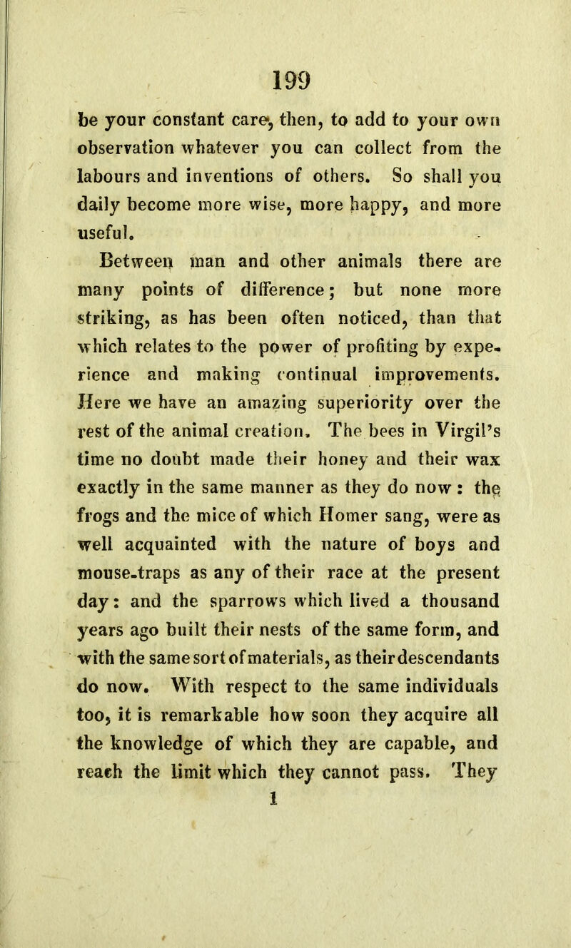 be your constant care, then, to add to your own observation whatever you can collect from the labours and inventions of others. So shall you daily become more wise, more happy, and more useful. Between man and other animals there are many points of difference; but none more striking, as has been often noticed, than that which relates to the power of profiting by expe- rience and making continual improvements. Here we have an amazing superiority over the rest of the animal creation. The bees in Virgil’s time no doubt made their honey and their wax exactly in the same manner as they do now : the frogs and the mice of which Homer sang, were as well acquainted with the nature of boys and mouse-traps as any of their race at the present day: and the sparrows which lived a thousand years ago built their nests of the same form, and with the same sort of materials, as their descendants do now. With respect to the same individuals too, it is remarkable how soon they acquire all the knowledge of which they are capable, and reach the limit which they cannot pass. They 1