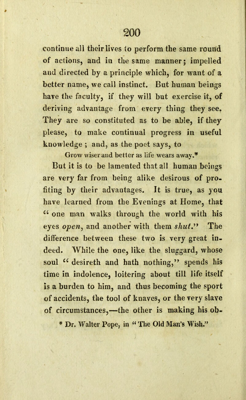 continue all their lives to perform the same round of actions, and in the same manner; impelled and directed by a principle which, for want of a better name, we call instinct. But human beings have the faculty, if they will but exercise it, of deriving advantage from every thing they see. They are so constituted as to be able, if they please, to make continual progress in useful knowledge ; and, as the poet says, to Grow wiser and better as life wears away.* But it is to be lamented that all human beings are very far from being alike desirous of pro- fiting by their advantages. It is true, as you have learned from the Evenings at Home, that a one man walks through the world with his eyes open, and another with them shut.” The difference between these two is very great in- deed. While the one, like the sluggard, whose soul cc desireth and hath nothing,” spends his time in indolence, loitering about till life itself is a burden to him, and thus becoming the sport of accidents, the tool of knaves, or the very slave of circumstances,—the other is making his ob- * Dr. Walter Pope, in “ The Old Man’s Wish.”