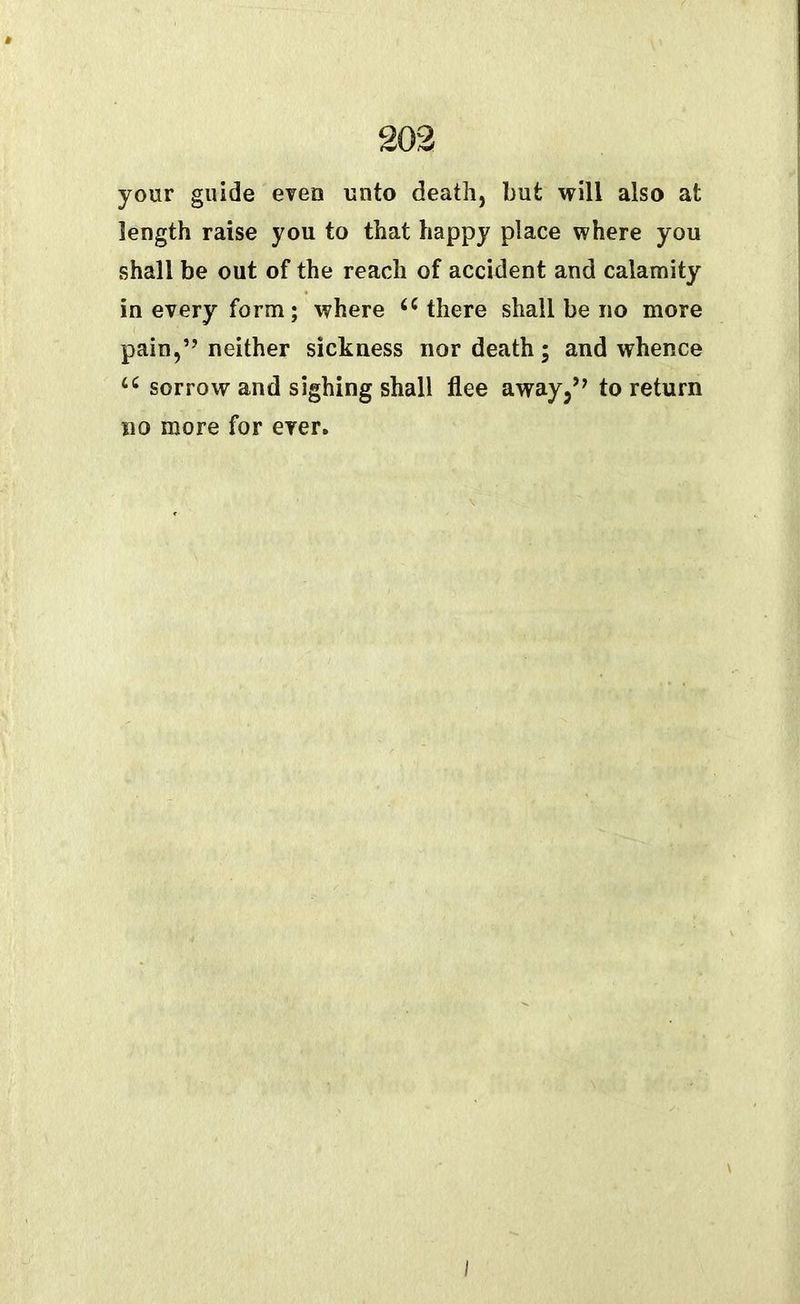 your guide even unto death, but will also at length raise you to that happy place where you shall be out of the reach of accident and calamity in every form; where u there shall be no more pain,” neither sickness nor death; and whence u sorrow and sighing shall flee away,” to return no more for ever. \ I