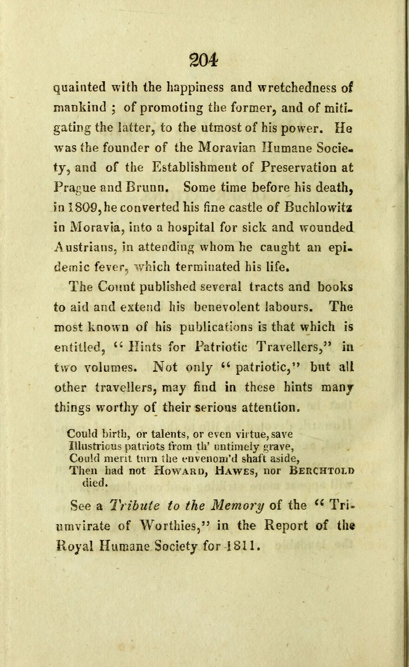 quainted with the happiness and wretchedness of mankind ; of promoting the former, and of miti- gating the latter, to the utmost of his power. He was the founder of the Moravian Humane Socie- ty, and of the Establishment of Preservation at Prague and Bruno. Some time before his death, in 1809,he converted his tine castle of Buchlowita in Moravia, into a hospital for sick and wounded Austrians, in attending whom he caught an epi- demic fever, which terminated his life. The Count published several tracts and books to aid and extend his benevolent labours. The most known of his publications is that which is entitled, cc Hints for Patriotic Travellers,” in two volumes. Not only u patriotic,” but alt other travellers, may find in these hints many things worthy of their serious attention. Could birth, or talents, or even virtue, save Illustrious patriots from th’ untimely grave, Could merit turn the envenom’d shaft aside, Then had not Howard, Hawes, nor Berchtold died. See a Tribute to the Memory of the Tri- umvirate of Worthies,” in the Report of the Royal Humane Society for 1811.