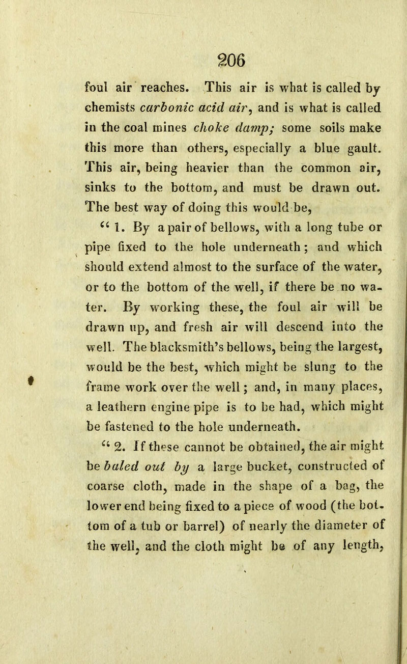 foul air reaches. This air is what is called by chemists carbonic acid air, and is what is called in the coal mines choke damp; some soils make this more than others, especially a blue gault. This air, being heavier than the common air, sinks to the bottom, and must be drawn out. The best way of doing this would be, cc 1. By a pair of bellows, with a long tube or pipe fixed to the hole underneath; and which should extend almost to the surface of the water, or to the bottom of the well, if there be no wa- ter. By working these, the foul air will be drawn up, and fresh air will descend into the well. The blacksmith’s bellows, being the largest, would be the best, which might be slung to the frame work over the well; and, in many places, a leathern engine pipe is to be had, which might be fastened to the hole underneath. Ci 2. If these cannot be obtained, the air might be baled out by a large bucket, constructed of coarse cloth, made in the shape of a bag, the lower end being fixed to a piece of wood (the bot- tom of a tub or barrel) of nearly the diameter of the well, and the cloth might be of any length,