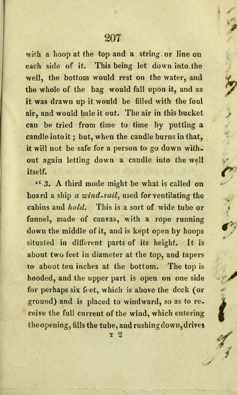 with a hoop at the top and a string , or line on each side of it. This being let down into the well, the bottom would rest on the water, and the whole of the bag would fall upon it, and as it was drawn up it would be filled with the foul air, and would bale it out. The air in this bucket can be tried from time to time by putting a candle into it; but, when the candle burns in that, it will not be safe for a person to go down with- out again letting down a candle into the well itself. 66 3. A third mode might be what is called on board a ship a wind-sail, used for ventilating the cabins and hold. This is a sort of wide tube or funnel, made of canvas, with a rope running down the middle of it, and is kept open by hoops situated in different parts of its height. It is about two feet in diameter at the top, and tapers to about ten inches at the bottom. The top is hooded, and the upper part is open on one side for perhaps six fret, which is above the deck (or ground) and is placed to windward, so as to re- ceive the full current of the wind, which entering the opening, fills the tube, and rushing down, drives t 2