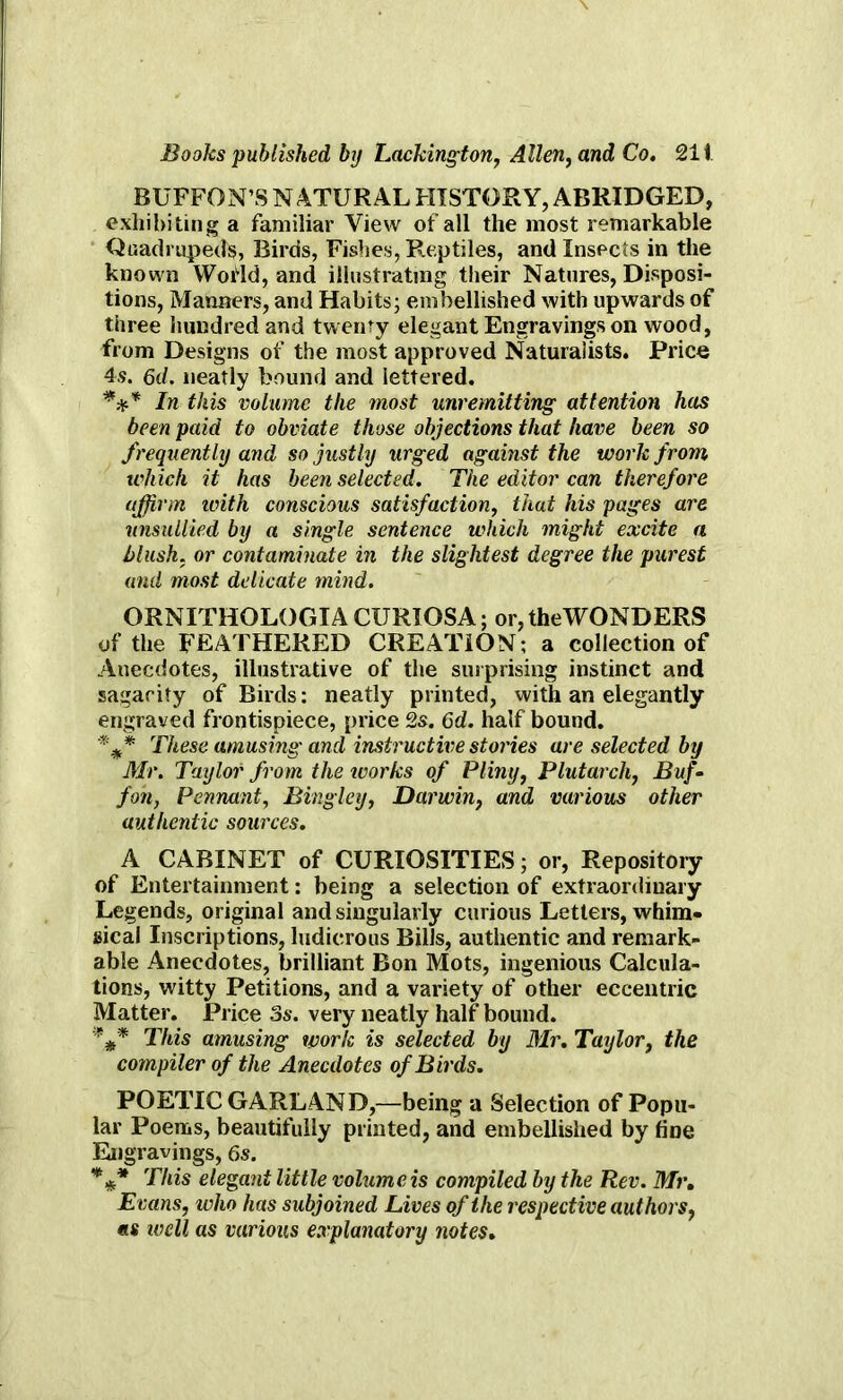 BUFFON’S NATURAL HISTORY, ABRIDGED, exhibiting a familiar View of all the most remarkable Quadrupeds, Birds, Fishes, Reptiles, and Insects in the known YVofld, and illustrating their Natures, Disposi- tions, Manners, and Habits; embellished with upwards of three hundred and twenty elegant Engravings on wood, from Designs of the most approved Naturalists. Price 4.9. 6d. neatly bound and lettered. *** In this volume the most unremitting attention has been paid to obviate those objections that have been so frequently and so justly urged against the work from which it has been selected. The editor can therefore affirm with conscious satisfaction, that his pages are unsullied by a single sentence which might excite a blush, or contaminate in the slightest degree the purest and most delicate mind. ORNITHOLOGIA CURIOSA; or, the WONDERS of the FEATHERED CREATION; a collection of Anecdotes, illustrative of the surprising instinct and sagarity of Birds: neatly printed, with an elegantly engraved frontispiece, price 2s. 6d. half bound. These amusing and instructive stories are selected by Mr. Taylor from the ivorks of Pliny, Plutarch, Buf- fon, Pennant, Bingley, Darwin, and various other authentic sources. A CABINET of CURIOSITIES; or, Repository of Entertainment: being a selection of extraordinary Legends, original and singularly curious Letters, whim- sical Inscriptions, ludicrous Bills, authentic and remark- able Anecdotes, brilliant Bon Mots, ingenious Calcula- tions, witty Petitions, and a variety of other eccentric Matter. Price 3s. very neatly half bound. This amusing work is selected by Mr. Taylor, the compiler of the Anecdotes of Birds. POETIC GARLAND,—being a Selection of Popu- lar Poems, beautifully printed, and embellished by fine Engravings, 6s. %* This elegant little volume is compiled by the Rev. Mr. Evans, who has subjoined Lives of the respective authors, us well as various explanatory notes*