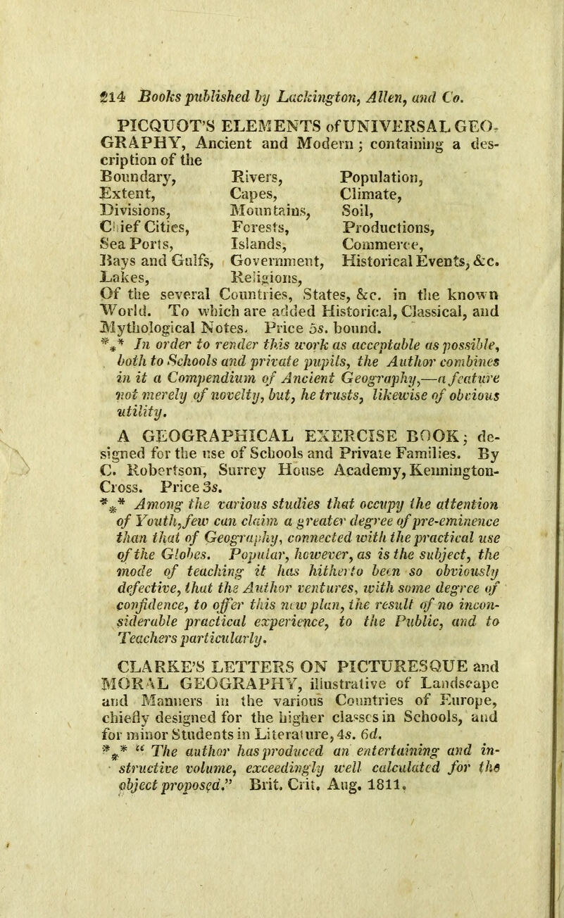 PICQUOT’S ELEMENTS of UNIVERSAL GEO^ GRAPHY, Ancient and Modern ; containing a des- cription of the Boundary, Rivers, Extent, Capes, Divisions, Mountains, C ief Cities, Forests, Seaports, Islands, Bays and Gulfs, Government, Lakes, Religions, Of the several Countries, States, &c. in the known World. To which are added Historical, Classical, and Mythological Notes. Price 5s. bound. *** In order to render this work as acceptable as possible, both to Schools and private pupils, the Author combines in it a Compendium of Ancient Geography,—a feature not merely of novelty, but, he trusts, likewise of obvious utility. Population, Climate, Soil, Productions, Commerce, Historical Events, &c. A GEOGRAPHICAL EXERCISE BOOK; de- signed for the use of Schools and Private Families. By C. Robertson, Surrey House Academy, Kennington- Cross. Price 3s. *** Among the various studies that occupy the attention of Youth, few can claim a greater degree of pre-eminence than that of Geography, connected with the practical use of the Globes. Popular, however, as is the subject, the mode of teaching it has hitherto hem so obviously defective, that the Author ventures, with some degree of confidence, to offer this new plan, the result of no incon- siderable practical experience, to the Public, and to Teachers particularly. CLARKE S LETTERS ON PICTURESQUE and MORAL GEOGRAPHY, iliustrative of Landscape and Manners in the various Countries of Europe, chiefly designed for the higher classes in Schools, and for minor Students in Literature, 4s. 6d. * “ The author has produced an entertaining and in- structive volume, exceedingly well calculated for the object proposed.” Brit. Crit, Aug. 1811.