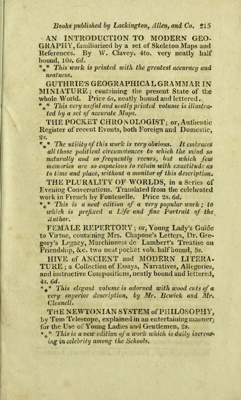 AN INTRODUCTION TO MODERN GEO- GRAPHY, familiarized by a set of Skeleton Maps and References. By W. Clavey. 4to. very neatly half bound, 105. 6d. This work is printed with the greatest accuracy and neatness. GUTHRIE’S GEOGRAPHICAL GRAMMAR IN MINIATURE; containing the present State of the whole World. Price 6s, neatly bound and lettered.. This very useful and neatly printed volume is illustra- ted by a set of accurate Maps. THE POCKET CHRON OLOGIST; or, Authentic Register of recent Events, both Foreign and Domestic, 2 s. *** The utility of this work is very obvious. It embraces all those political circumstances to which the mind so naturally and so frequently recurs, but which few memories are so capacious to retain with exactitude as to time and place, without a monitor of this description: THE PLURALITY OF WORLDS, in a Series of Evening Conversations, Translated from the celebrated work in French by Fonteuelle. Price 2s. 6d. This is a neat edition of a very popular work; to which is prefixed a Life and fine Portrait of the Author. FEMALE REPERTORY; or, Young Lady’s Guide to Virtue, containing Mrs. Chapone’s Letters, Dr. Gre- gory’s Legacy, Marchioness de Lambert’s Treatise on Friendship, &e. two neat pocket vols. half bound, 5s. HIVE of ANCIENT and MODERN LITERA- TURE ; a Collection of Essays, Narratives, Allegories, and instructive Compositions, neatly bound and lettered, 4s. 6d. This elegant volume is adorned with wood cuts of a very superior description, by Mr. Bewick and Mr, Clennell. THE NEWTONIAN SYSTEM of PHILOSOPHY, by Tom Telescope, explained in an entertaining manner; for the Use of Young Ladies and Gentlemen, 2s. This is a new edition of a work which is daily increas- ing in celebrity among the Schools.