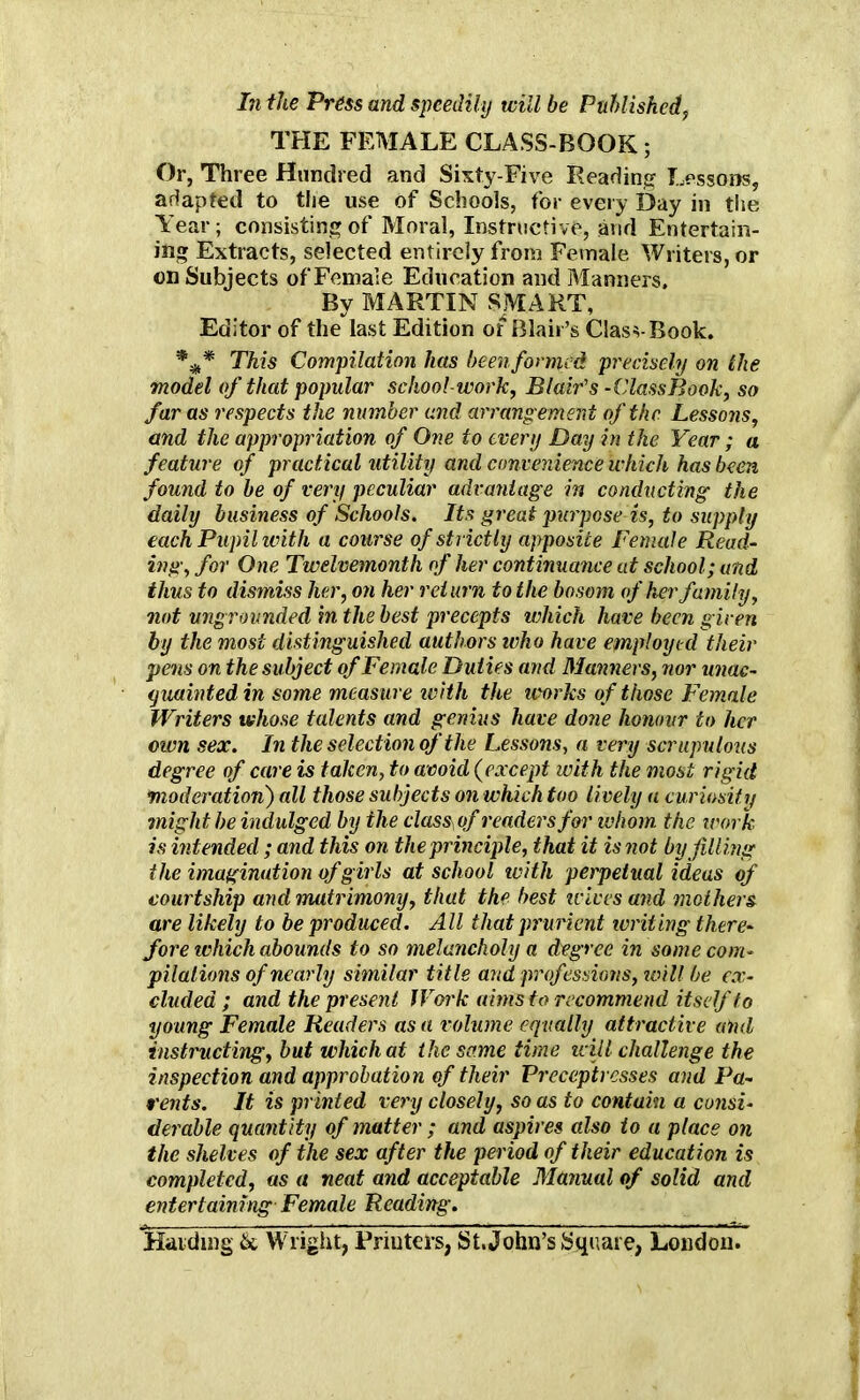 In the Press and speedily will be Publishedf THE FEMALE CLASS-BOOK; Or, Three Hundred and Sixty-Five Reading Lessons, adapted to the use of Schools, for every Bay in the Year; consisting of Moral, Instructive, and Entertain- ing Extracts, selected entirely from Female Writers, or on Subjects of Female Education and Manners, By MARTIN SMART, Editor of the last Edition ot Blair’s ClasvBook. *** This Compilation has been formed precisely on the model of that popular school-work, Blair's - Class Book, so far as respects the number and arrangement of the Lessons, and the appropriation of One to every Day in the Year; a feature of practical utility and convenience which has been found to be of very peculiar advantage in conducting the daily business of Schools. Its great purpose is, to supply each Pupil with a course of strictly apposite Female Read- ing, for One Twelvemonth of her continuance at school; and thus to dismiss her, on her return to the bosom of her family, not ungrounded in the best precepts which have been given by the most distinguished authors who have employed their pens on the subject of Female Duties and Manners, nor unac- quainted in some measure with the works of those Female Writers whose talents and genius have done honour to her own sex. In the selection of the Lessons, a very scrupulous degree of care is taken, to avoid (except with the most rigid moderation) all those subjects on which too lively a curiosity might be indulged by the classof readers for whom the work is intended; and this on the principle, that it is not by filling the imagination of girls at school with perpetual ideas of courtship and matrimony, that the best icivesand mothers are likely to be produced. All that prurient ivriting there- fore which abounds to so melancholy a degree in some com- pilations of nearly similar title and professions, will be ex- cluded ; and the present Work aims to recommend itself to young Female Readers as a volume equally attractive and instructing, but which at the some time will challenge the inspection and approbation of their Preceptresses and Pa- rents. It is printed very closely, so as to contain a consi- derable quantity of matter ; and aspires also to a place on the shelves of the sex after the period of their education is completed, as a neat and acceptable Manual of solid and entertaining Female Reading. Handing & Wright, Rriuters, St.John’s Square, London.