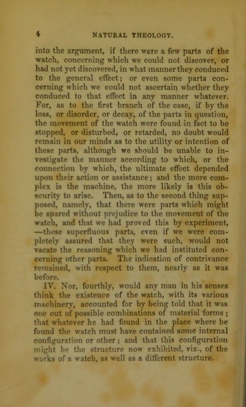 into the argument, if there were a few parts of the watch, concerning which we could not discover, or had not yet discovered, in what manner they conduced to the general effect; or even some parts con- cerning which we could not ascertain whether they conduced to that effect in any manner whatever. For, as to the first branch of the case, if by the loss, or disorder, or decay, of the parts in question, the movement of the watch were found in fact to be stopped, or disturbed, or retarded, no doubt would remain in our minds as to the utility or intention of these parts, although we should be unable to in- vestigate the manner according to which, or the connection by which, the ultimate effect depended upon their action or assistance; and the more com- plex is the machine, the more likely is this ob- scurity to arise. Then, as to the second thing sup- posed, namely, that there were parts which might be spared without prejudice to the movement of the watch, and that we had proved this by experiment, —these superfluous parts, even if we were com- pletely assured that they were such, would not vacate the reasoning which we had instituted con- cerning other parts. Tlie indication of contrivance remained, with respect to them, nearly as it was before. 1V^ Nor, fourthly, would any man in his senses think the existence of the watch, with its various machinery, accounted for by being told that it was one out of possible combinations of material forms ; that whatever he had found in the place where he found the watch must have contained some internal configuration or other; and that this configuration might be the structure now exhibited, viz., of the works of a watch, as well as a different structure.