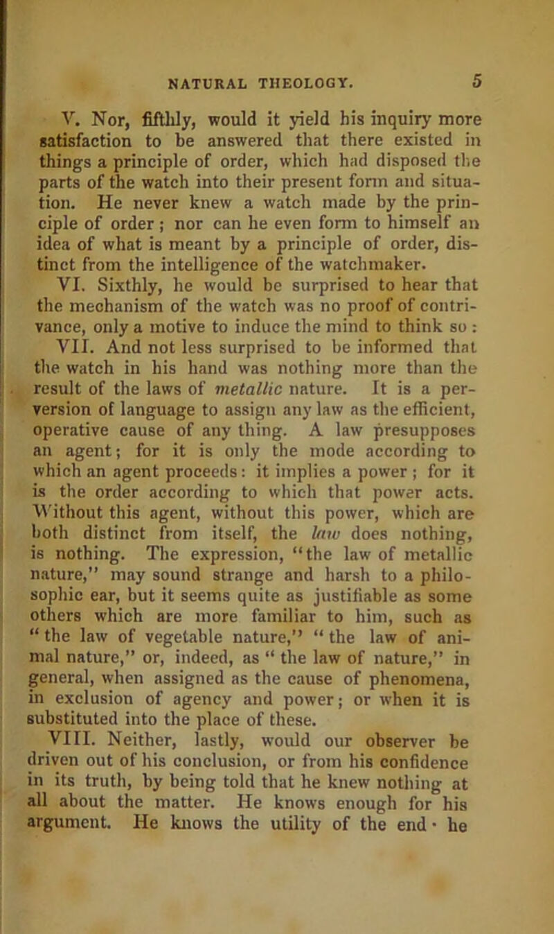 V. Nor, fiftlily, would it yield his inquiry more satisfaction to be answered that there existed in things a principle of order, which had disposed tlie parts of the watch into their present fonn and situa- tion. He never knew a watch made by the prin- ciple of order; nor can he even form to himself an idea of what is meant by a principle of order, dis- tinct from the intelligence of the watchmaker. VI. Sixthly, he would be surprised to hear that the mechanism of the watch was no proof of contri- vance, only a motive to induce the mind to think so : VII. And not less surprised to be informed that the watch in his hand was nothing more than tlie result of the laws of metallic nature. It is a per- version of language to assign any law as tlie efficient, operative cause of any thing. A law presupposes ’ an agent; for it is only the mode according to which an agent proceeds; it implies a power ; for it is the order according to which that power acts. 'Without this agent, without this power, which are both distinct from itself, the law does nothing, * is nothing. The expression, “the law of metallic nature,’’ may sound strange and harsh to a philo- sophic ear, but it seems quite as justifiable as some others which are more familiar to him, such as “ the law of vegetable nature,’’ “ the law of ani- mal nature,’’ or, indeed, as “ the law of nature,’’ in general, when assigned as the cause of phenomena, in exclusion of agency and power; or when it is substituted into the place of these. VIII. Neither, lastly, would our observer be driven out of his conclusion, or from his confidence in its truth, by being told that he knew nothing at all about the matter. He knows enough for his argument. He knows the utility of the end • he