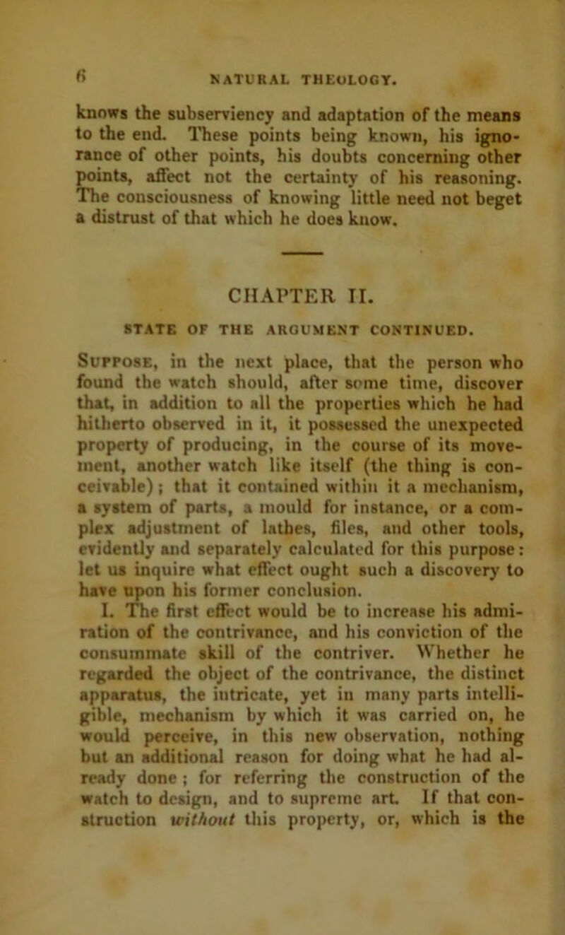 fi knows the subserviency and adaptation of the means to the end. ITiese points being known, his igno- rance of other points, his doubts concerning other points, affect not the certainty of his reasoning. The consciousness of knowing little need not beget a distrust of that which he does know. CHAPTER II. STATE OF THE ARGUMENT CONTINUED. SuFPosE, in the next place, that the person who found the watch should, ailer some time, discover that, in addition to all the properties which he had hitherto observed in it, it possessed the unexpected property of producing, in the course of its move- ment, another watch like itself (the thing is con- ceivable) ; that it contained within it a mechanism, a system of parts, a mould for instance, or a com- plex adjustment of lathes, hies, and other tools, evidently and separately calculated for this purpose: let us inquire what effect ought such a discovery to have npon his former conclusion. I. The hrst effect would be to increase his admi- ration of the contrivance, and his conviction of the consummate skill of the contriver. Whether he regarded the object of the contrivance, the distinct apparatus, the intricate, yet in many parts intelli- gible, mechanism by which it was carried on, he would perceive, in this new observation, nothing but an additional reason for doing what he had al- ready done ; for referring the construction of the watch to design, and to supreme art If that con- struction ieithout this property, or, which is the