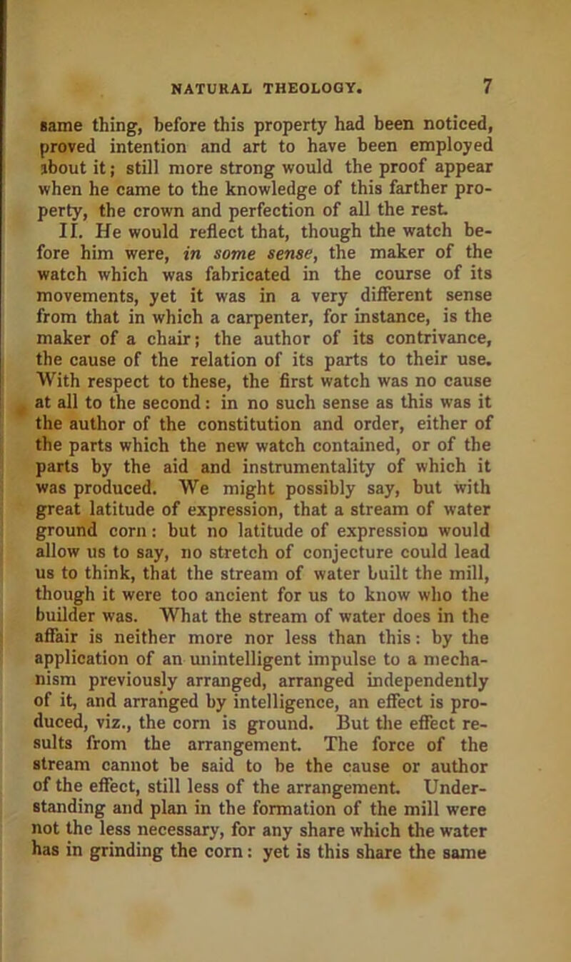 same thing, before this property had been noticed, proved intention and art to have been employed about it; still more strong would the proof appear when he came to the knowledge of this farther pro- perty, the crown and perfection of all the rest II. He would reflect that, though the watch be- fore him were, in some sense, the maker of the watch which was fabricated in the course of its movements, yet it was in a very different sense from that in which a carpenter, for instance, is the maker of a chair; the author of its contrivance, the cause of the relation of its parts to their use. With respect to these, the first watch was no cause ^ at all to the second: in no such sense as this was it the author of the constitution and order, either of the parts which the new watch contained, or of the parts by the aid and instrumentality of which it was produced. We might possibly say, but with great latitude of expression, that a stream of water ground corn: but no latitude of expression would allow us to say, no stretch of conjecture could lead us to think, that the stream of water built the mill, though it were too ancient for us to know who the builder was. What the stream of water does in the affair is neither more nor less than this: by the application of an unintelligent impulse to a mecha- nism previously arranged, arranged independently of it, and arranged by intelligence, an effect is pro- duced, viz., the com is ground. But tlie effect re- sults from the arrangement The force of the stream cannot be said to be the cause or author of the effect, still less of the arrangement. Under- stajiding and plan in the formation of the mill were not the less necessary, for any share which the water has in grinding the corn: yet is this share the same