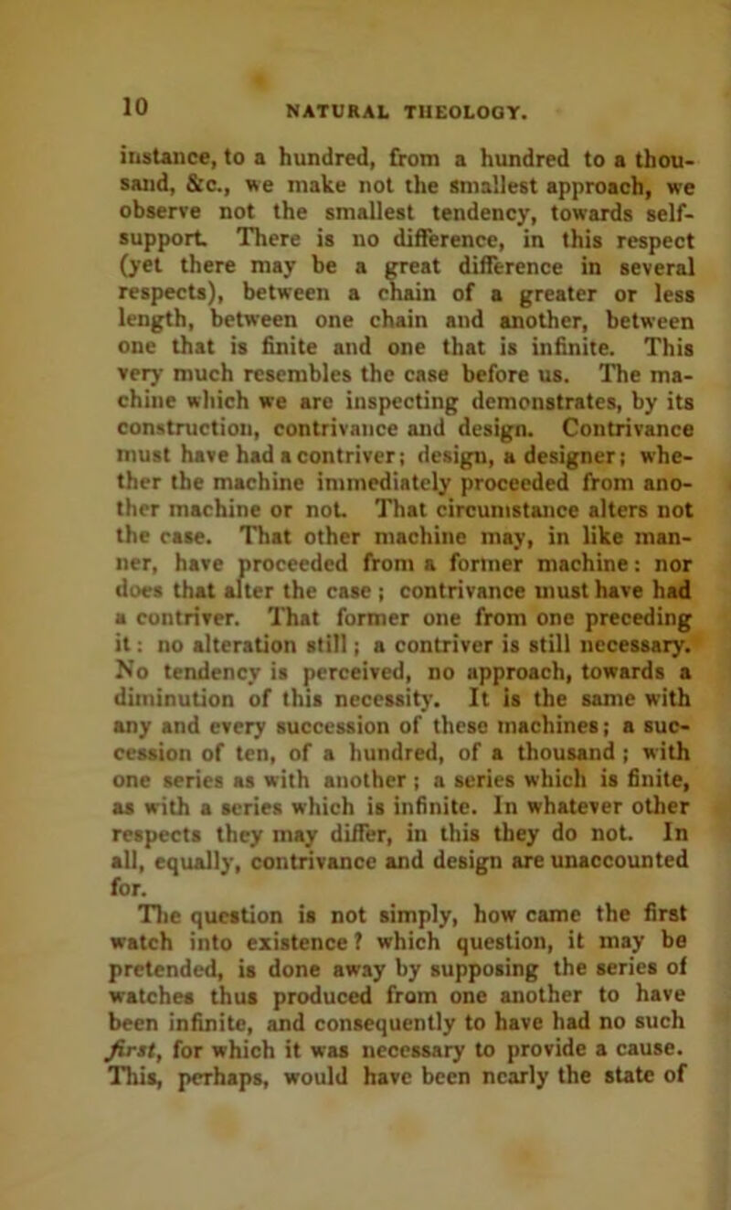 instance, to a hundred, from a hundred to a thou- sand, &c., we make not the smallest approach, we observe not the smallest tendency, towards self- support. There is no difference, in this respect (yet there may be a great difference in several respects), between a chain of a greater or less length, between one chain and another, between one that is finite and one that is infinite. This very much resembles the case before us. The ma- chine which we are inspecting demonstrates, by its construction, contrivance and design. Contrivance must have had a contriver; design, a designer; whe- ther the machine immediately proceeded from ano- ther machine or not. That circumstance alters not the case. That other machine may, in like man- ner, have proceeded from a former machine: nor does that alter the case ; contrivance must have had a contriver. That former one from one preceding it: no alteration still; a contriver is still necessary. No terulency is perceived, no approach, towards a diminution of this necessity. It is the same with any and every succession of these machines; a suc- cession of ten, of a hundred, of a thousand; with one series as with another ; a series which is finite, as with a series which is infinite. In whatever other respects they may differ, in this they do not. In all, equally, contrivance and design are unaccounted for. Tlic question is not simply, how came the first watch into existence ? which question, it may be pretended, is done away by supposing the series of watches thus produced from one another to have been infinite, and consequently to have had no such firtt, for which it was necessary to provide a cause. This, perhaps, would have been nearly the state of