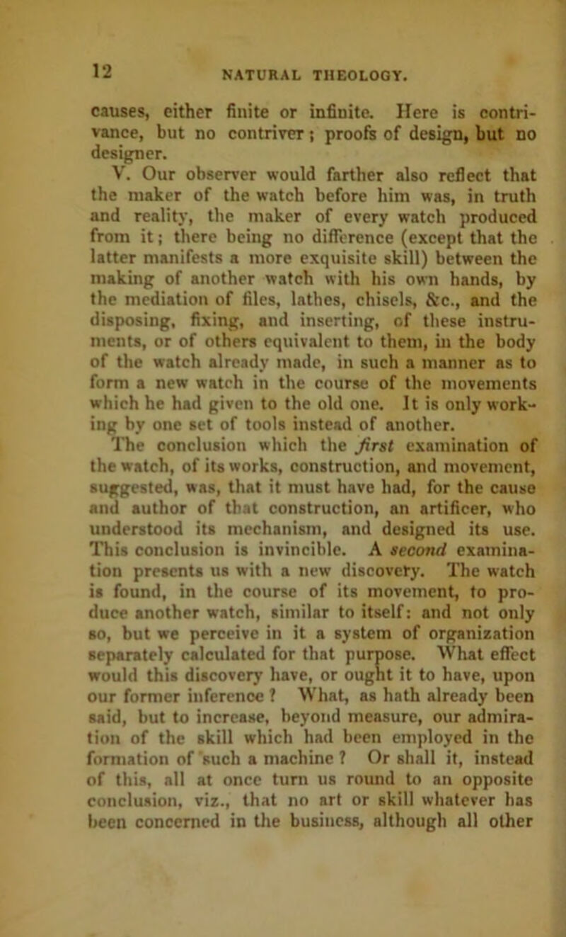 causes, either finite or infinite. Here is contri- vance, but no contriver; proofs of design, but no designer. V. Our observer would farther also reflect that the maker of the watch before him was, in truth and reality, the maker of every watch produced from it: there being no difference (except that the latter manifests a more exquisite skill) between the making of another watch with his own hands, by the mediation of files, lathes, chisels, &c., and the disposing, fixing, and inserting, of these instru- ments, or of others equivalent to them, in the body of the watch already made, in such a manner as to form a new watch in the course of the movements which he had given to the old one. It is only work- ing by one set of tools instead of another. The conclusion which the first examination of the watch, of its works, construction, and movement, suggested, was, that it must have had, for the cause and author of that construction, an artificer, who understood its mechanism, and designed its use. This conclusion is invincible. A second examina- tion presents us with a new discovery. The watch is found, in the course of its movement, to pro- duce another watch, similar to itself; and not only so, but we perceive in it a system of organization separately calculated for that purpose. What effect would this discovery have, or ought it to have, upon our former inference ? What, as hath already been said, but to increase, beyond measure, our admira- tion of the skill which had been employed in the formation of such a machine 7 Or shall if, instead of this, all at once tuni us round to an opposite conclusion, viz., that no art or skill whatever has been concerned in Uie business, although all other