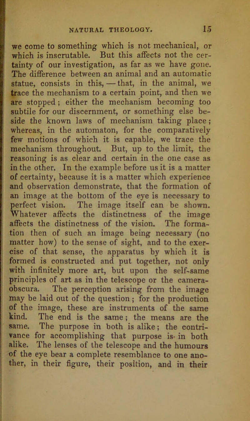 we come to something which is not mechanical, or which is inscrutable. But this affects not the cer- tainty of our investigation, as far as we have gone. The difference between an animal and an automatic statue, consists in this, — that, in the animal, we trace the mechanism to a certain point, and then we are stopped; either the mechanism becoming too subtile for our discernment, or something else be- side the known laws of mechanism taking place; whereas, in the automaton, for the comparatively few motions of which it is capable, we trace the mechanism throughout But, up to the limit the reasoning is as clear and certain in the one case as in the other. In the example before us it is a matter of certainty, because it is a matter which experience and observation demonstrate, that the formation of an image at the bottom of the eye is necessary to perfect vision. The image itself can be shown. Whatever affects the distinctness of the image affects the distinctness of the vision. The forma- tion then of such an image being necessary (no matter how) to the sense of sight, and to the exer- cise of that sense, the apparatus by which it is formed is constructed and put together, not only with infinitely more art, but upon the self-same principles of art as in the telescope or the camera- obscura. The perception arising from the image may be laid out of the question; for the production of the image, these are instruments of the same kind. The end is the same; the means are the same. The purpose in both is alike; the contri- vance for accomplishing that purpose is- in both alike. The lenses of the telescope and the humours of the eye bear a complete resemblance to one ano- ther, in their figure, their position, and in their