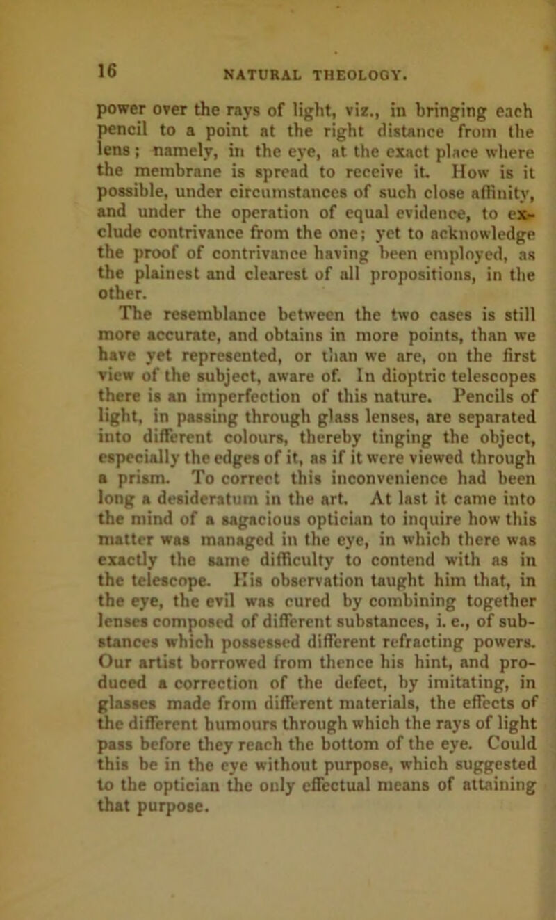 power over the rays of light, viz., in bringing e.ich pencil to a point at the right distance from the lens: namely, in the eye, at the exact place where the membrane is spread to receive iL How is it possible, under circumstances of such close affinity, and under the operation of equal evidence, to ex- clude contrivance from the one; yet to acknowledge the proof of contrivance having been employed, as the plainest and clearest of all propositions, in the other. The resemblance between the two cases is still more accurate, and obtains in more points, than we have yet represented, or than we are, on the first view of the subject, aware of. In dioptric telescopes there is an imperfection of this nature. Pencils of light, in passing through glass lenses, are separated into different colours, thereby tinging the object, especially the edges of it, as if it were viewed through a prism. To correct this inconvenience had been long a desideratum in the art. At last it came into the mind of a sagacious optician to inquire how this matter was managed in the eye, in which there was exactly the same difficulty to contend with as in the telescope. His observation taught him that, in the eye, the evil was cured by combining together lenses composed of different substances, i. e., of sub- stances which possessed different refracting powers. Our artist borrowed from thence his hint, and pro- duced a correction of the defect, by imitating, in glasses made from different materials, the effects of the different humours through which the rays of light pass before they reach the bottom of the eye. Could this be in the eye without purpose, which suggested to the optician the only cfiectual means of attaining that purpose.