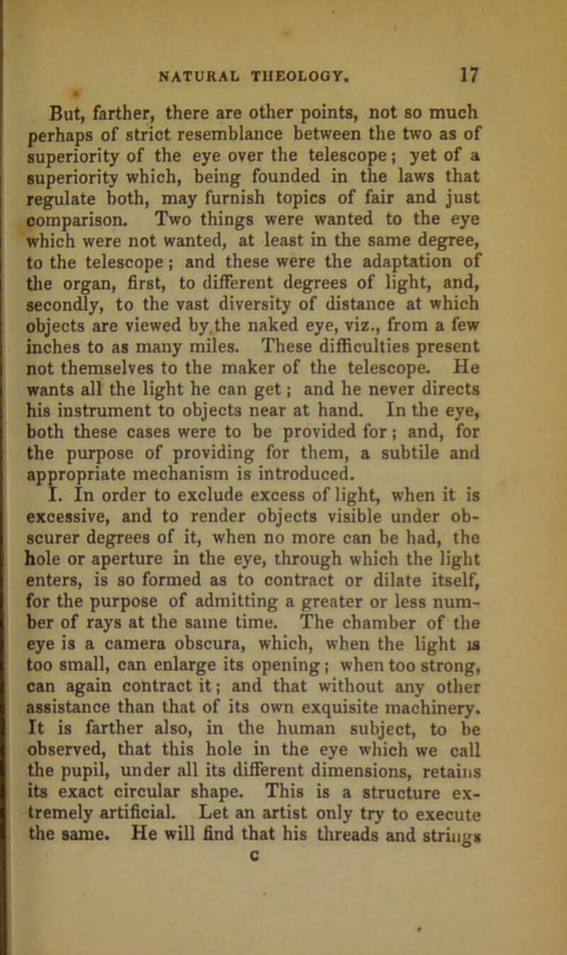 But, farther, there are other points, not so much perhaps of strict resemblance between the two as of superiority of the eye over the telescope; yet of a superiority which, being founded in the laws that regulate both, may furnish topics of fair and Just comparison. Two things were wanted to the eye which were not wanted, at least in the same degp-ee, to the telescope; and these were the adaptation of the organ, first, to different degrees of light, and, secondly, to the vast diversity of distance at which objects are viewed by.the naked eye, viz., from a few inches to as many miles. These difficulties present not themselves to the maker of the telescope. He wants all the light he can get; and he never directs his instrument to objects near at hand. In the eye, both these cases were to be provided for; and, for the purpose of providing for them, a subtile and appropriate mechanism is introduced. I. In order to exclude excess of light, when it is excessive, and to render objects visible under ob- scurer degrees of it, when no more can be had, the hole or aperture in the eye, through which the light enters, is so formed as to contract or dilate itself, for the purpose of admitting a greater or less num- ber of rays at the same time. The chamber of the eye is a camera obscura, which, when the light is too small, can enlarge its opening; when too strong, can again contract it; and that without any other assistance than that of its own exquisite machinery. It is farther also, in the human subject, to be observed, that this hole in the eye which we call the pupil, under all its different dimensions, retains its exact circular shape. This is a structure ex- tremely artificial. Let an artist only try to execute the same. He will find that his threads and strings c