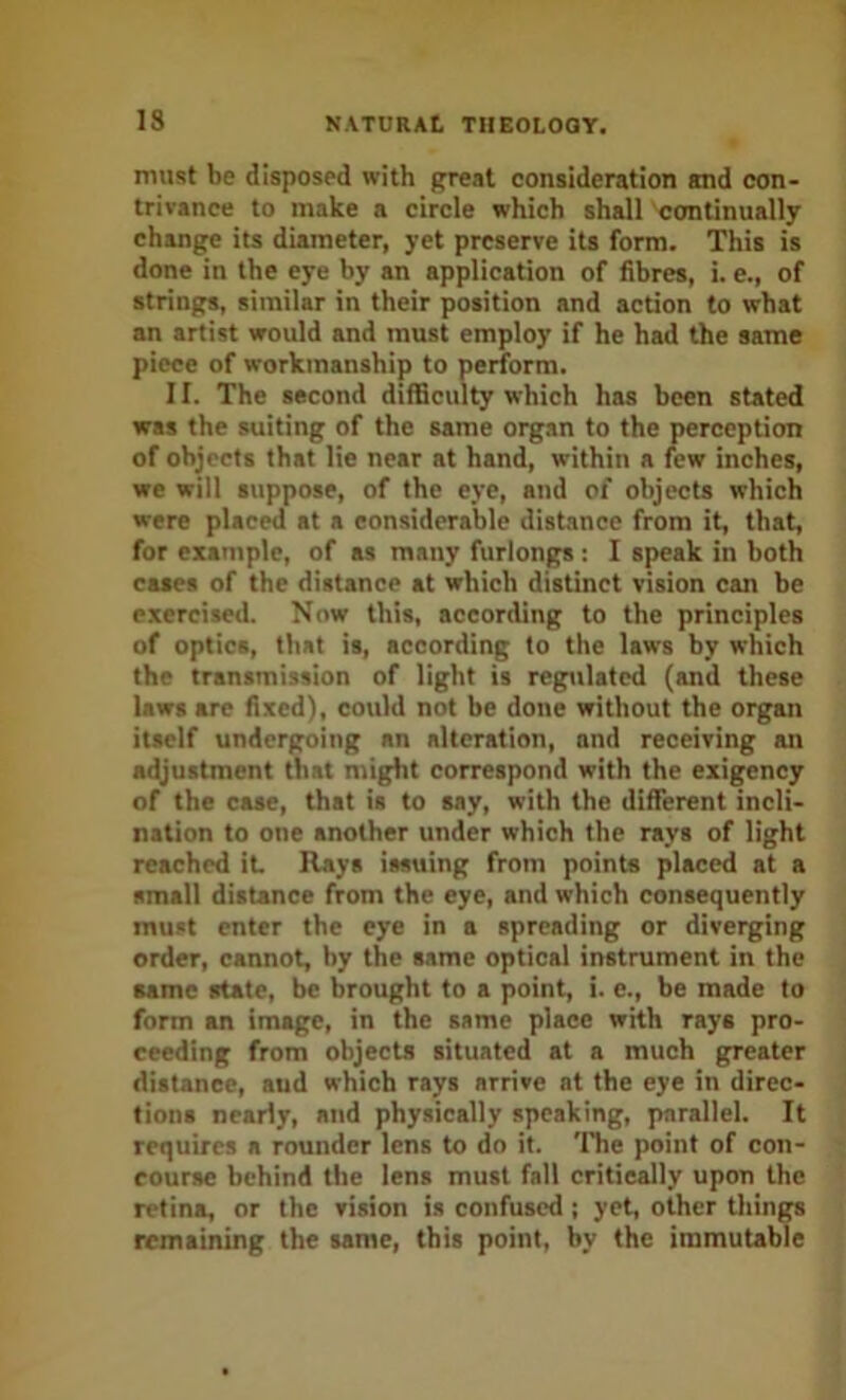 must be disposed with great consideration and con- trivance to make a circle which shall continually change its diameter, yet preserve its form. This is done in the eye by an application of fibres, i. e., of strings, similar in their position and action to what an artist would and must employ if he had the same piece of workmanship to perform. 11. The second difficulty which has been stated was the suiting of the same organ to the perception of objects that lie near at hand, within a few inches, we will suppose, of the eye, and of objects which were placid at a considerable distance from it, that, for example, of as many furlongs : I speak in both cases of the distance at which distinct vision can be exercised. Now this, according to the principles of optics, that is, according to the laws by which the transmission of light is regulated (and these laws are fixed), could not be done without the organ itself undergoing an alteration, and receiving an adjustment that might correspond with the exigency of the case, that is to say, with the different incli- nation to one another under which the rays of light reached it Rays issuing from points placed at a small distance from the eye, and which consequently must enter the eye in a spreading or diverging order, cannot, by the same optical instrument in the same state, be brought to a point, i. e., be made to form an image, in the same place with rays pro- ceeding from objects situated at a much greater distance, aud which rays arrive at the eye in direc- tions nearly, and physically speaking, parallel. It requires a rounder lens to do it. The point of con- course behind the lens must fall critically upon the retina, or the vision is confused ; yet, other things remaining the same, this point, by the immutable