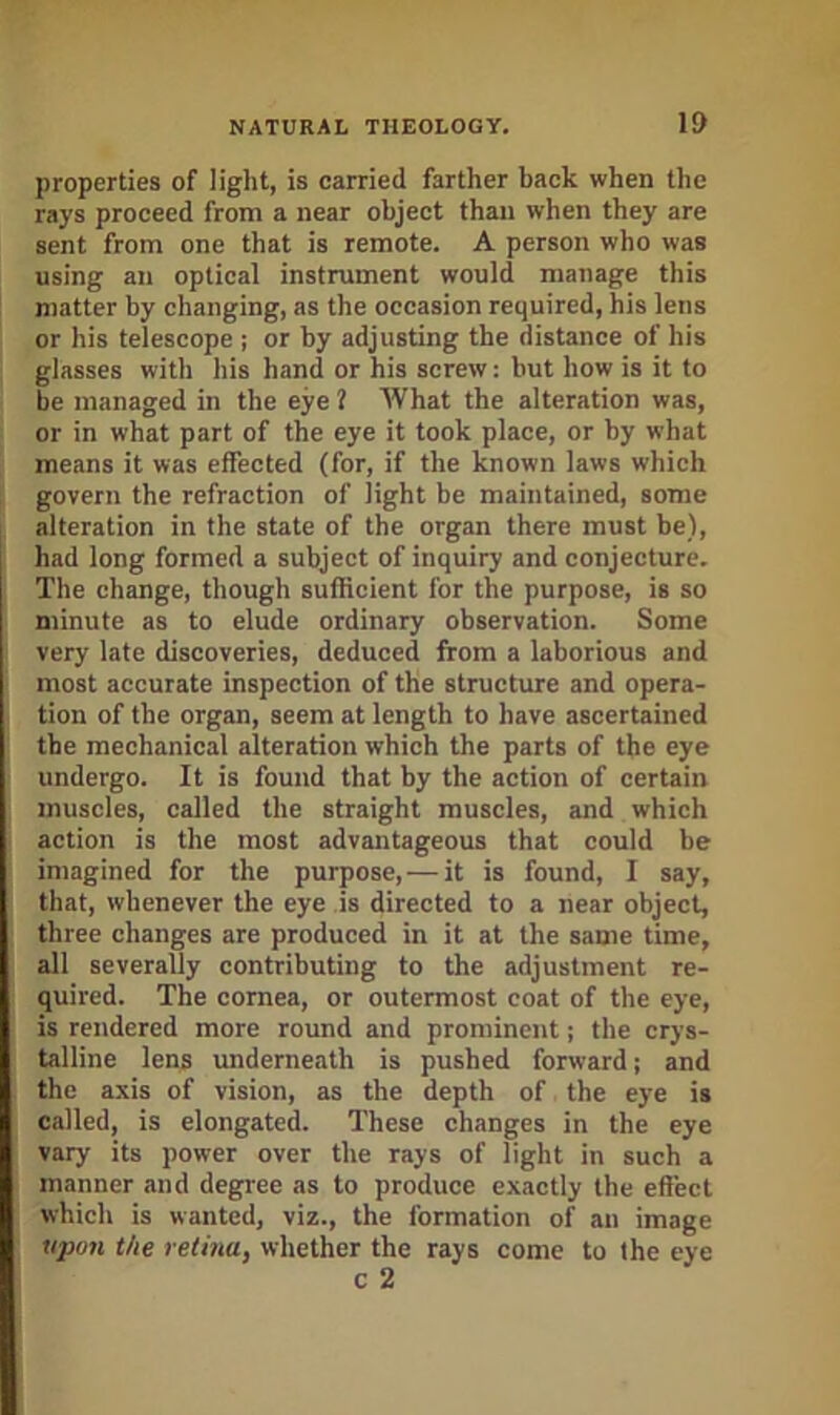 properties of light, is carried farther back when the rays proceed from a near object than when they are sent from one that is remote. A person who was using an optical instrument would manage this matter by changing, as the occasion required, his lens or his telescope ; or by adjusting the distance of his glasses with his hand or his screw: hut how is it to be managed in the eye 1 What the alteration was, or in what part of the eye it took place, or by what means it was elTected (for, if the known laws which govern the refraction of light be maintained, some alteration in the state of the organ there must be), had long formed a subject of inquiry and conjecture. The change, though sufficient for the purpose, is so minute as to elude ordinary observation. Some very late discoveries, deduced from a laborious and most accurate inspection of the structure and opera- tion of the organ, seem at length to have ascertained the mechanical alteration which the parts of the eye undergo. It is found that by the action of certain muscles, called the straight muscles, and which action is the most advantageous that could be imagined for the purpose, — it is found, I say, that, whenever the eye is directed to a near object, three changes are produced in it at the same time, all severally contributing to the adjustment re- quired. The cornea, or outermost coat of the eye, is rendered more round and prominent; the crys- talline lens underneath is pushed forward; and the axis of vision, as the depth of the eye is called, is elongated. These changes in the eye vary its power over the rays of light in such a manner and degree as to produce exactly the effect which is wanted, viz., the formation of an image iipo7i the retina, whether the rays come to the eye c 2