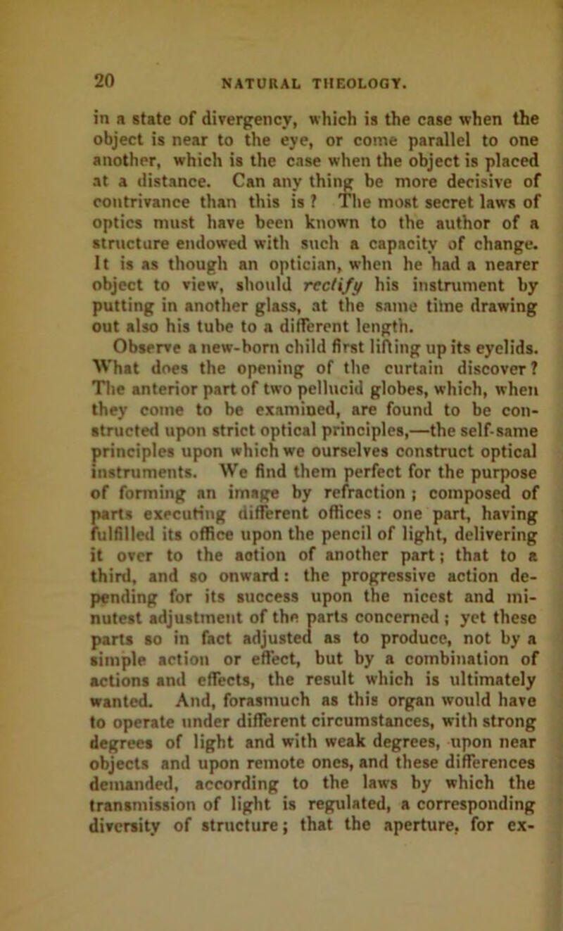 in a state of divergency, which is the case when the object is near to the eye, or come parallel to one another, which is the case when the object is placed at a distance. Can any thing be more decisive of contrivance than this is ? The most secret laws of optics must have been known to the author of a stnicture endowed with such a capacity of change. It is as though an optician, when he had a nearer object to view, sho\ild rectify his iiistniment by putting in another glass, at the same titne drawing out also his tube to a different length. Observe a new-hom child first liAing up its eyelids. What does the opening of the curtain discover ? Tile anterior part of two pellucid globes, which, when they come to be examined, are found to be con- structed upon strict optical principles,—the self-same principles upon which we ourselves construct optical instruments. We find them perfect for the purpose of forming an image by refraction ; composed of parts executing different offices : one part, having fulfilletl its office upon the pencil of light, delivering it over to the action of another part; that to a third, and so onward: the progressive action de- pending for its success upon the nicest and mi- nutest adjustment of the parts concerned ; yet these parts so in fact adjusted as to produce, not by a simple action or effect, but by a combination of actions and effects, the result which is ultimately wanted. And, forasmuch as this organ would have to operate under different circumstances, with strong degrees of light and with weak degrees, upon near objects and upon remote ones, and these differences demanded, according to the laws by which the transmission of light is regulated, a corresponding diversity of structure; that the aperture, for ex-