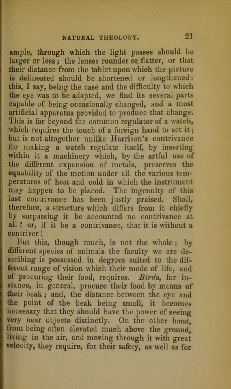 ample, through which the light passes should be larger or less ; the lenses rounder or. flatter, or that their distance from the tablet upon which the picture is delineated should be shortened or lengthened: this, I say, being the case and the difficulty to which the eye was to be adapted, we find its several parts capable of being occasionally changed, and a most artificial apparatus provided to produce that change. This is far beyond the common regulator of a watch, which requires the touch of a foreign hand to set it; but is not altogether unlike Harrison's contrivance for making a watch regulate itself, by inserting within it a machinery which, by the artful use of the different expansion of metals, preserves the equability of the motion under all the various tem- peratures of heat and cold in which the instrument may happen to be placed. The ingenuity of this last contrivance has been justly praiseiL Shall, therefore, a structure which differs from it chiefly by surpassing it be accounted no contrivance at all ? or, if it be a contrivance, that it is without a contriver 1 But this, though much, is not the whole j by different species of animals the faculty we are de- scribing is possessed in degrees suited to the dif- ferent range of vision which their mode of life, and of procuring their food, requires. Birds, for in- stance, in general, procure their food by means of their beak; and, the distance between the eye and the point of the beak being small, it becomes necessary that they should have the power of seeing very near objects- distinctly. On the other hand, from being often elevated much above tlie ground, living in the air, and moving through it with great velocity, they require, for their safety, as well as for