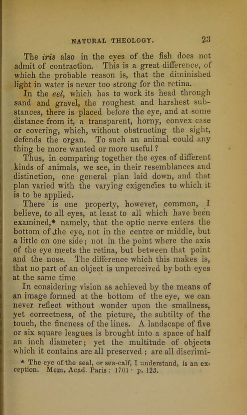 The iris also in the eyes of the fish does not admit of contraction. This is a great difierence, of which the probable reason is, that the diminished light in water is never too strong for the retina. In the eel, which has to work its head through sand and gravel, the roughest and harshest sub- stances, there is placed before the eye, and at some distance from it, a transparent, horny, convex case or covering, which, without obstructing the sight, defends the organ. To such an animal could any thing be more wanted or more useful ? Thus, in comparing together the eyes of different kinds of animals, we see, in their resemblances and distinction, one general plan laid down, and that plan varied with the varying exigencies to which it is to be applied. There is one property, however, common, I believe, to all eyes, at least to all which have been examined,* namely, that the optic nerve enters the bottom of dhe eye, not in the centre or middle, but a little on one side; not in the point where the axis of the eye meets the retina, but between that point and the nose. The difference which this makes is, that no part of an object is unperceived by both eyes at the same time In considering vision as achieved by the means of an image formed at the bottom of the eye, we can never reflect without wonder upon the smallness, yet correctness, of the picture, the subtilty of the touch, the fineness of the lines. A landscape of five or six square leagues is brought into a space of half an inch diameter; yet the multitude of objects which it contains are all preserved ; are all discrimi- * The eye of the seal, or sea-calf, I understand, is an ex- ception. Mem. Acad. Paris ; 1701- p. 123.