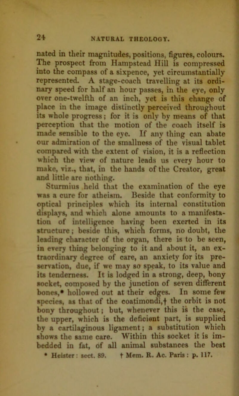 nated in their magnitudes, positions, figures, colours. The prospect from Hampstead Hill is compressed into the compass of a sixpence, yet circumstantially represented. A stage-coach travelling at its ordi- nary speed for half an hour passes, in the eye, only over one-twelflh of an inch, yet is this change of place in the image distinctly perceived throughout its whole progress; for it is only by means of that perception that the motion of the coach itself is made sensible to the eye. If any thing can abate our admiration of the smallness of the visual tablet compared with the extent of vision, it is a reflection which the view of nature leads us every hour to make, viz., that, in the hands of the Creator, great and little arc nothing. Sturmius held that the examination of the eye was a cure for atheism. Beside that conformity to optical principles which ita internal constitution displays, and which alone amounts to a manifesta- tion of intelligence having been exerted in its structure; beside this, which forms, no doubt, the leading character of the organ, there is to be seen, in every thing belonging to it and about it, an ex- traordinary degree of care, an anxiety for its pre- servation, due, if we may so speak, to its value and ita tenderness. It is lodged in a strong, deep, bony socket, composed by the junction of seven different bones,* hollowed out at their edges. In some few species, as that of the coatimondi,f the orbit is not Imny throughout j but, whenever this is the case, the upper, which is the deficient part, is supplied by a cartilaginous ligament; a substitution which shows the same care. Within this socket it is im- bedded in fat, of all animal substances the best * Heiiter: sect. 89. t Mem. R. Ac. Paris : p. 117.