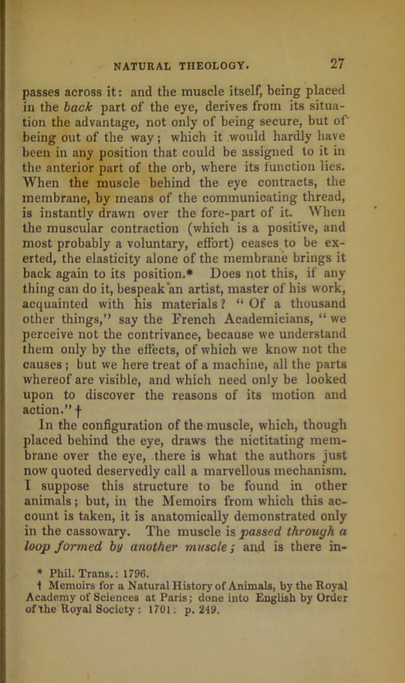 passes across it: and the muscle itself, being placed in the back part of the eye, derives from its situa- tion the advantage, not only of being secure, but of being out of the way; which it would hardly have been in any position that could be assigned to it in the anterior part of the orb, where its function lies. When the muscle behind the eye contracts, the membrane, by means of the communicating thread, is instantly drawn over the fore-part of it. When the muscular contraction (which is a positive, and most probably a voluntary, effort) ceases to be ex- erted, the elasticity alone of the membrane brings it back again to its position.* Does not this, if any thing can do it, bespeak an artist, master of his work, acquainted with his materials? “Of a thousand other things,’’ say the French Academicians, “ we perceive not the contrivance, because we understand them only by the eftects, of which we know not the causes ; but we here treat of a machine, all the parts whereof are visible, and which need only he looked upon to discover the reasons of its motion and action.’’! In the configuration of the muscle, which, though placed behind the eye, draws the nictitating mem- brane over the eye, there is what the authors just now quoted deservedly call a marvellous mechanism. I suppose this structure to be found in other animals; but, in the Memoirs from which this ac- count is taken, it is anatomically demonstrated only in the cassowary. The muscle is passed through a loop formed by another muscle; and is there in- * Phil. Trans.: 1796. t Memoirs for a Natural History of Animals, by the Royal Academy of Sciences at Paris; done into English by Order ofthe Royal Society : 1701. p. 2f9.