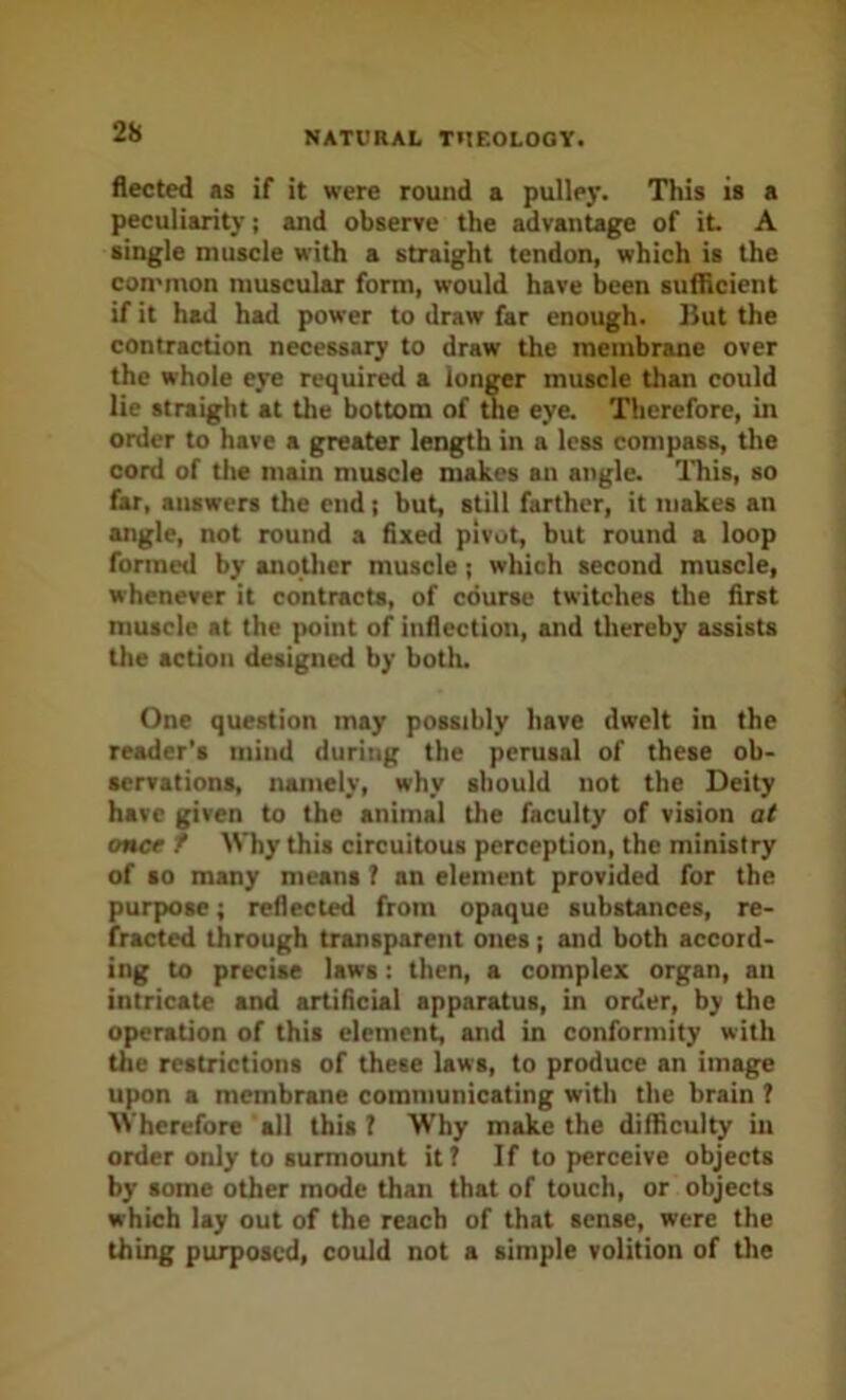 fleeted as if it were round a pulley. This is a peculiarity; and obserre the advantage of it A single muscle with a straight tendon, which is the con'nton muscular form, would have been sufficient if it had had power to draw far enough. But the contraction necessary to draw the membrane over the whole eye required a longer muscle than could lie straight at the bottom of the eye. Therefore, in order to have a greater length in a less compass, the cord of the main muscle makes an angle. Ihis, so far, answers the end; but, still farther, it makes an angle, not round a flxed pivot, but round a loop formed by another muscle; which second muscle, whenever it contracts, of course twitches the first muscle at the point of inflection, and tliereby assists the action designed by both. One question may possibly have dwelt in the reader's mind during the perusal of these ob- servations, namely, why should not the Deity have given to the animal the faculty of vision at once t Why this circuitous perception, the ministry of so many means f an element provided for the purpose; reflected from opaque substances, re- fracted through transparent ones ; and both accord- ing to precise laws: then, a complex organ, an intricate and artificial apparatus, in order, by the operation of this element, and in conformity with the restrictions of these laws, to produce an image upon a membrane communicating with the brain ? Wherefore all this? Why make the difficulty in order only to surmount it? If to perceive objects by some other mode than that of touch, or objects which lay out of the reach of that sense, were the thing purposed, could not a simple volition of the