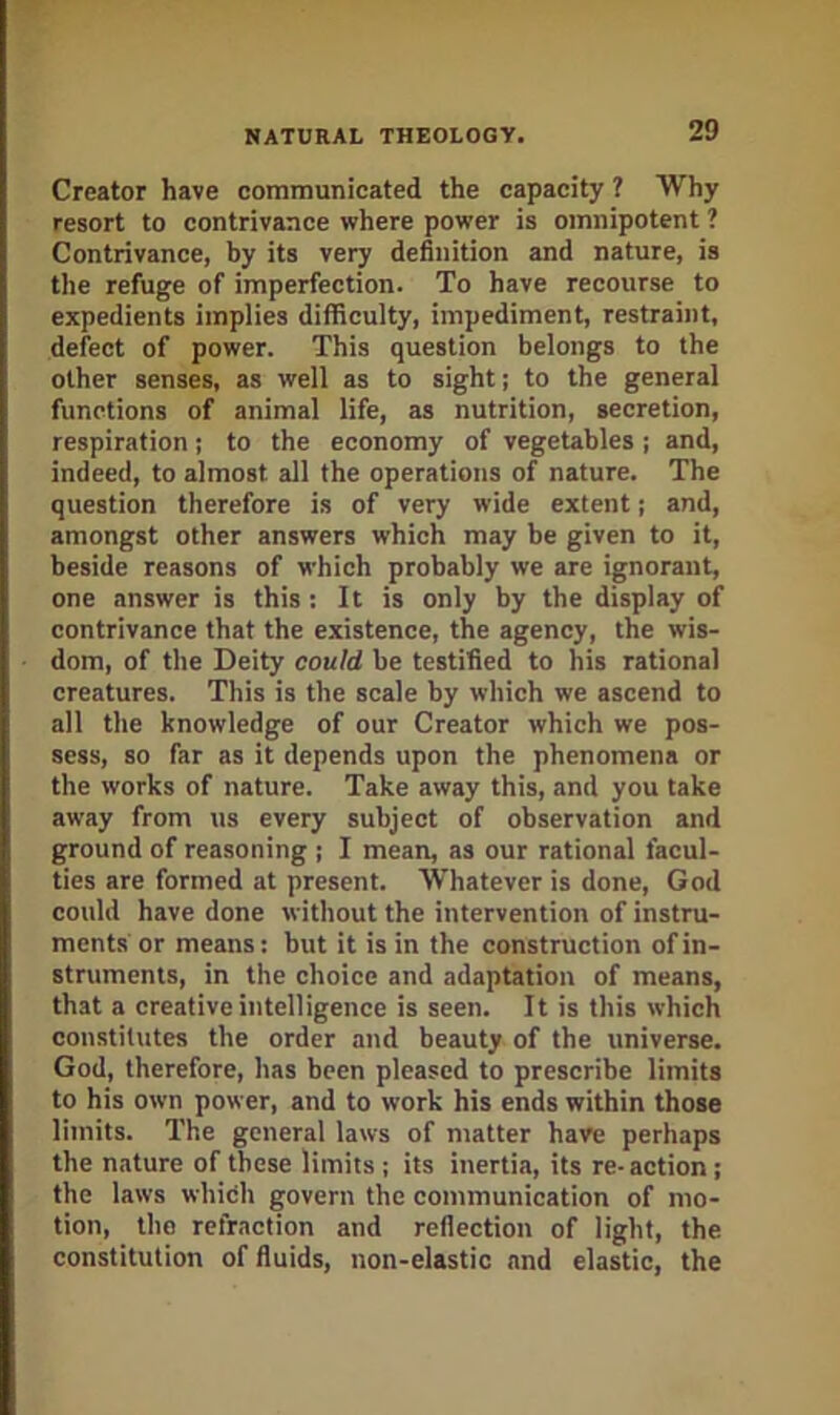 Creator have communicated the capacity ? Why resort to contrivance where power is omnipotent ? Contrivance, by its very definition and nature, is the refuge of imperfection. To have recourse to expedients implies difficulty, impediment, restraint, defect of power. This question belongs to the other senses, as well as to sight; to the general functions of animal life, as nutrition, secretion, respiration; to the economy of vegetables ; and, indeed, to almost all the operations of nature. The question therefore is of very wide extent; and, amongst other answers which may be given to it, beside reasons of which probably we are ignorant, one answer is this : It is only by the display of contrivance that the existence, the agency, the wis- dom, of the Deity could be testified to his rational creatures. This is the scale by which we ascend to all the knowledge of our Creator which we pos- sess, so far as it depends upon the phenomena or the works of nature. Take away this, and you take away from us every subject of observation and ground of reasoning ; I mean, as our rational facul- ties are formed at present. Whatever is done, God could have done without the intervention of instru- ments or means: but it is in the construction of in- struments, in the choice and adaptation of means, that a creative intelligence is seen. It is this which constitutes the order and beauty of the universe. God, therefore, has been pleased to prescribe limits to his own power, and to work his ends within those limits. The general laws of matter have perhaps the nature of these limits ; its inertia, its re- action; the laws which govern the communication of mo- tion, the refraction and reflection of light, the constitution of fluids, non-elastic and elastic, the