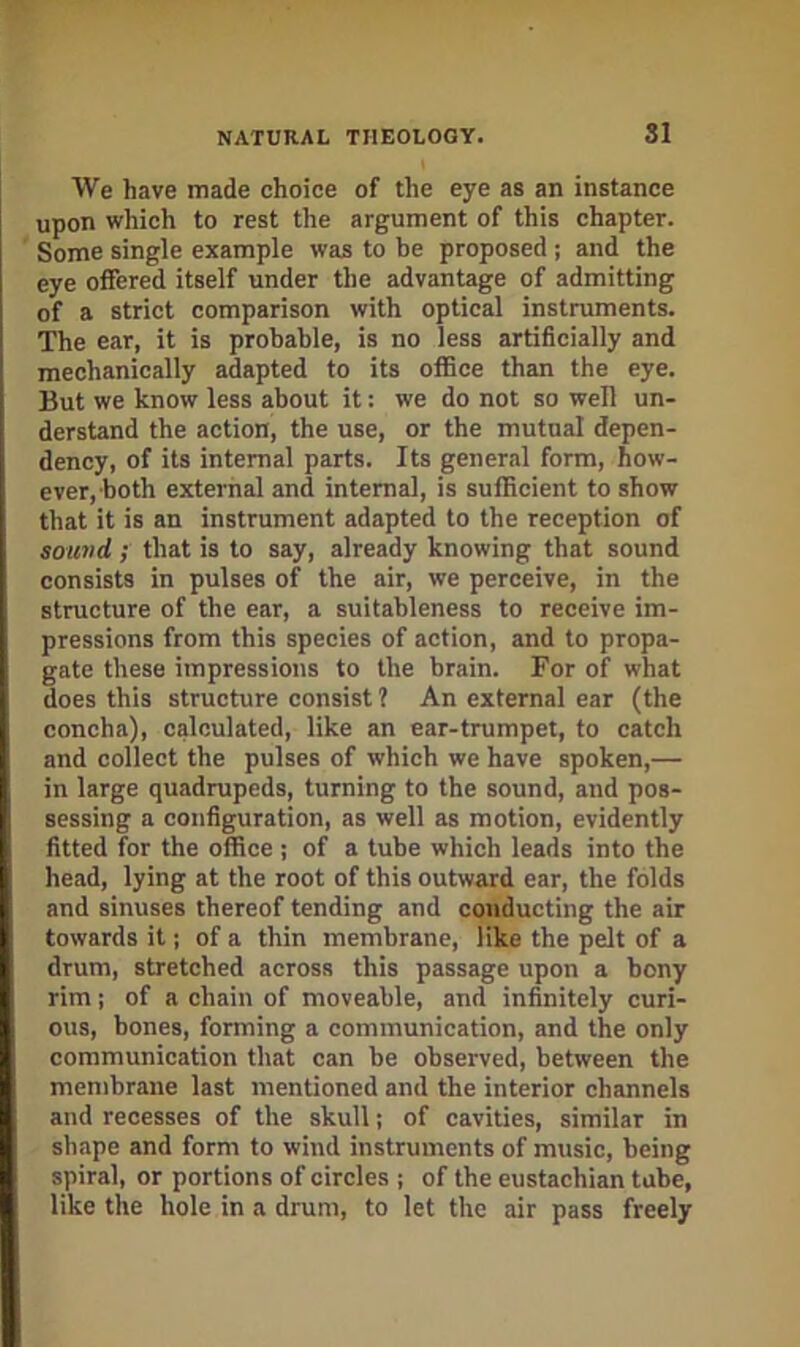 We have made choice of the eye as an instance upon which to rest the argument of this chapter. Some single example was to be proposed ; and the eye offered itself under the advantage of admitting of a strict comparison with optical instruments. The ear, it is probable, is no less artificially and mechanically adapted to its office than the eye. But we know less about it: we do not so well un- derstand the action, the use, or the mutual depen- dency, of its internal parts. Its general form, how- ever, both external and internal, is sufficient to show that it is an instrument adapted to the reception of sound ; that is to say, already knowing that sound consists in pulses of the air, we perceive, in the structure of the ear, a suitableness to receive im- pressions from this species of action, and to propa- gate these impressions to the brain. For of what does this structure consist 1 An external ear (the concha), calculated, like an ear-trumpet, to catch and collect the pulses of which we have spoken,— in large quadrupeds, turning to the sound, and pos- sessing a configuration, as well as motion, evidently fitted for the office ; of a tube which leads into the head, lying at the root of this outward ear, the folds and sinuses thereof tending and conducting the air towards it; of a thin membrane, like the pelt of a drum, stretehed across this passage upon a bony rim I of a chain of moveable, and intoitely curi- ous, bones, forming a communication, and the only communication that can be observed, between the membrane last mentioned and the interior channels and recesses of the skull; of cavities, similar in shape and form to wind instruments of music, being spiral, or portions of circles ; of the eustachian tube, like the hole in a drum, to let the air pass freely