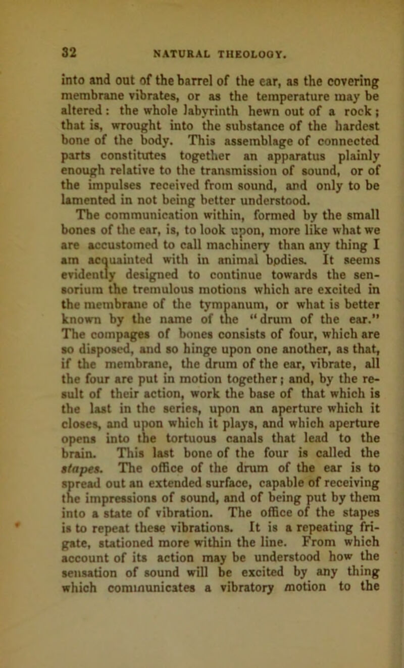 into and out of the barrel of the ear, aa the covering membrane vibrates, or as the temperature may be altered: the whole labyrinth hewn out of a rock ; that is, wrought into the substance of the hardest bone of the body. This assemblage of connected parts constitutes together an apparatus plainly enough relative to the transmission of sound, or of the impulses received from sound, and only to be lament^ in not being better understood. The communication within, formed by the small bones of the ear, is, to look upon, more like what we are accustomed to call machinery than any thing I am acouainted with in animal bodies. It seems evidently designed to continue towards the sen- soriura the tremulous motions which are excited in the membrane of the tympanum, or what is better known by the name of the “drum of the ear.” The compages of bones consists of four, which are so dispos^, and so hinge upon one another, as that, if the membrane, the drum of the ear, vibrate, all the four are put in motion together; and, by the re- sult of their action, work the base of that which is the last in the scries, upon an aperture which it closes, and uiK>n which it plays, and which aperture opens into the tortuous canals that lead to the brain. This last bone of the four is called the stapes. The office of the drum of the ear is to spread out an extended surface, capable of receiving the impressions of sound, and of being put by them into a state of vibration. The office of the stapes is to repeat these vibrations. It is a repeating fri- gate, stationed more within the line. From which account of its action may be understood how the sensation of sound will be excited by any thing which communicates a vibratory motion to the