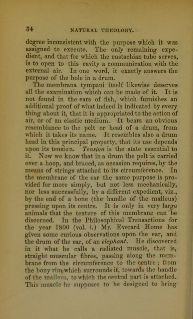 degree inconsistent with the purpose which it was assigned to execute. The only remaining expe- dient, and that for which the eustachian tube serves, is to open to this cavity a coininunication with the external air. In one word, it exactly answers the pu )se of the hole in a drum. e membrana tympani itself likewise deserves all the examination which can be made of it It is not found in the ears of fish, which furnishes an additional proof of what indeed is indicated by every thing about it, that it is appropriated to the action of air, or of an elastic medium. It bears an obvious resemblance to the pelt or head of a drum, from which it lakes its name. It resembles also a drum head in this principal property, that its use depends upon its tension. Tension is the state essential to it. Now we know that in a drum the pelt is carried over a hoop, and braced, as occasion requires, by the means of strings attached to its circumference. In the membrane of the ear the same purpose is pro- vided for more simply, but not less mechanically, nor less successfully, by a diflerent expedient, viz., by the end of a bone (the handle of the malleus) pressing upon its centre. It is only in very large animals that the texture of this membrane can be discerned. In the Philosophical Transactions for the year 1800 (vol. i.) Mr. Everard Home has given some curious observations upon the ear, and 5ie drum of the ear, of an elephant. He discovered in it what he calls a radiated muscle, that is, straight muscular fibres, passing along the mem- brane from the circumference to the centre ; from the bony rim which surrounds it, towards the handle of the malleus, to which the central part is attached. This muscle he supposes to be designed to bring