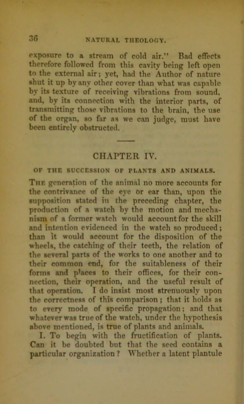 3f) exposure to a stream of cold air.” Bad effects therefore followed from this cavity being left open to the external air; yet, had the Author of nature shut it up by any other cover than what was capable by its texture of receiving vibrations from sound, and. by its connection with the interior parts, of transmitting those vibrations to the brain, the use of the organ, so far as we can judge, must have been entirely obstructed. CHAPTER IV. OF THE SUCCESSION OF PLANTS AND ANIMALS. The generation of the animal no more accounts for the contrivance of the eye or ear than, upon the supposition stated in the preceding chapter, the production of a watch by the motion and mecha- nism of a former watch would account for the skill and intention evidenced in the watch so produced; than it would account for the disposition of the wheels, the catching of their teeth, the relation of the several parts of the works to one another and to their common end, for the suitableness of their forma and places to their oflices, for their con- nection, their operation, and the useful result of that operation. I do insist most strenuously upon the correctness of this comparison ; that it holds as to every mode of specific propagation; and that whatever was true of the watch, under the hypothesis above mentioned, is true of plants and animals. I. To begin with the fructification of plants. Can it be doubted but that the seed contains a particular organization ? Vhether a latent plantule
