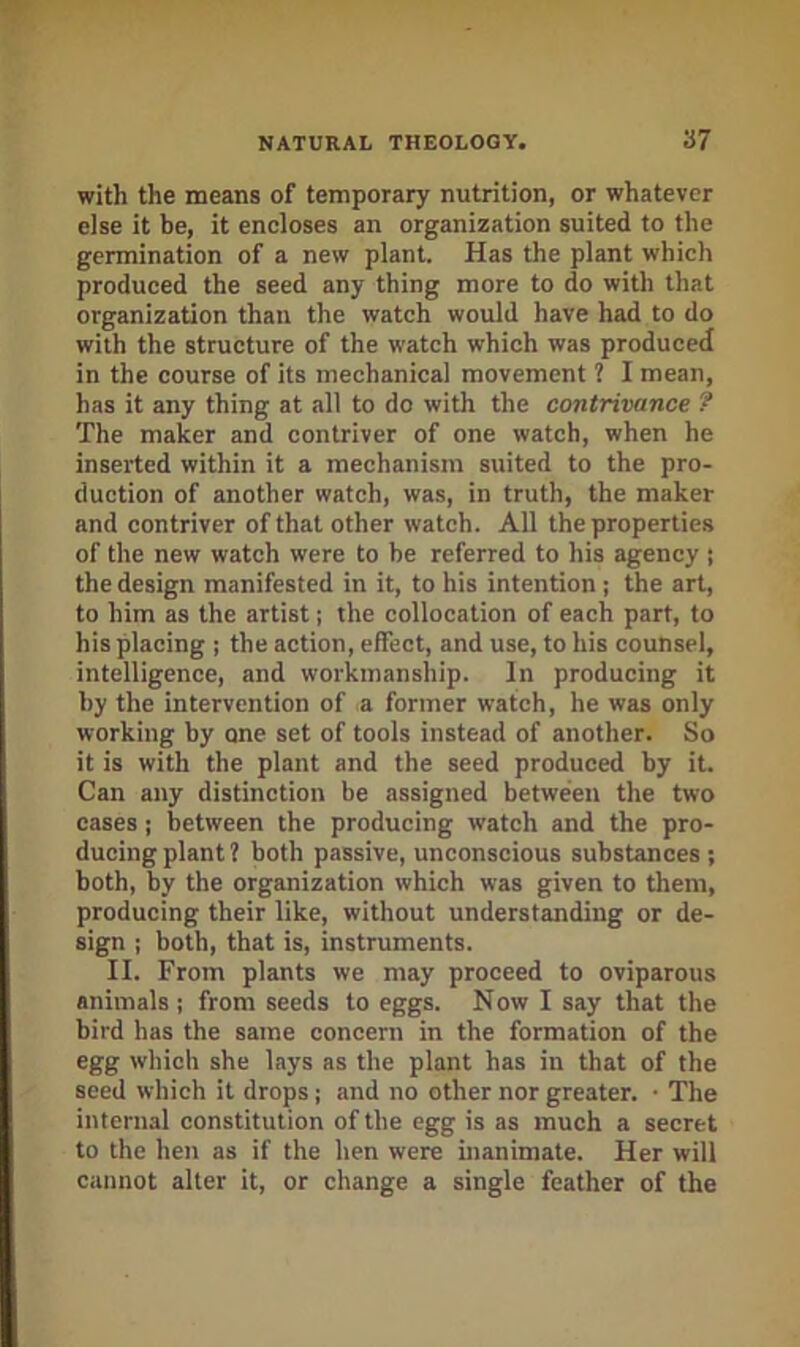 with the means of temporary nutrition, or whatever else it be, it encloses an organization suited to the germination of a new plant. Has the plant which produced the seed any thing more to do with that organization than the watch would have had to do with the structure of the watch which was produced in the course of its mechanical movement 1 I mean, has it any thing at all to do with the contrivance ? The maker and contriver of one watch, when he inserted within it a mechanism suited to the pro- duction of another watch, was, in truth, the maker and contriver of that other watch. All the properties of the new watch were to be referred to his agency ; the design manifested in it, to his intention j the art, to him as the artist; the collocation of each part, to his placing ; the action, effect, and use, to his counsel, intelligence, and workmanship. In producing it by the intervention of a former watch, he was only working by one set of tools instead of another. So it is with the plant and the seed produced by it. Can any distinction be assigned between the two cases; between the producing watch and the pro- ducing plant? both passive, unconscious substances; both, by the organization which was given to them, producing their like, without understanding or de- sign ; both, that is, instruments. II. From plants we may proceed to oviparous animals; from seeds to eggs. Now I say that the bird has the same concern in the formation of the egg which she lays as the plant has in that of the seed which it drops j and no other nor greater. • The internal constitution of the egg is as much a secret to the hen as if the hen were inanimate. Her will cannot alter it, or change a single feather of the