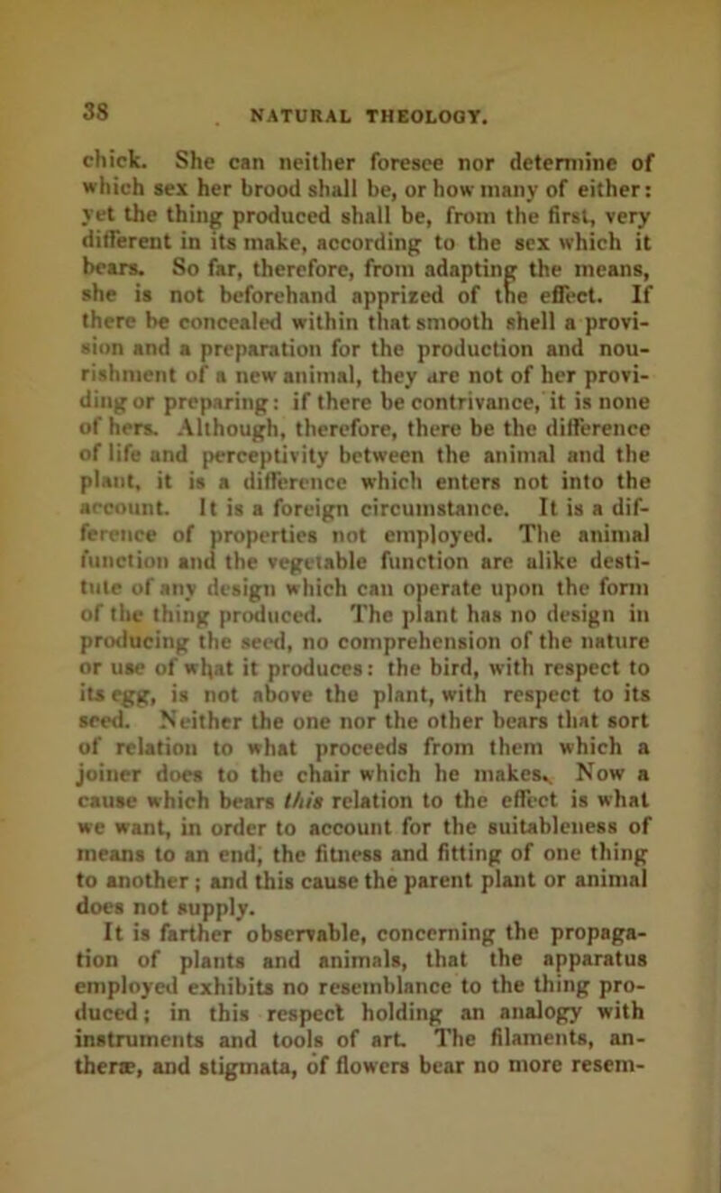 chick. She can neither foresee nor determine of which sex her brood shall be, or how many of either; yet the thing produced shall be, from the first, very dilferent in its make, according to the sex which it bears. So far, therefore, from adapting the means, she is not beforehand appriied of the effect. If there be concealed within that smooth shell a provi- sion and a preparation for the production and nou- rishment of a new animal, they are not of her provi- ding or preparing: if there be contrivance, it is none of hers, .\lthough, therefore, there be the difference of life and perceptivity between the animal and the plant, it is a difference which enters not into the account. It is a foreign circumstance. It is a dif- ference of properties not employed. The animal function and the vegetable function are alike desti- tute of any design which can operate upon the form of the thing produced. The plant has no design in protiucing the seed, no comprehension of the nature or use of wljat it produces: the bird, with respect to its egg, is not above the plant, with respect to its seed. Neither the one nor the other hears that sort of relation to what proceeds from them which a joiner does to the chair which he makesv Now a cause which bears this relation to the effect is what we want, in order to account for the suitableness of means to an end; the fitness and fitting of one thing to another; and this cause the parent plant or animal does not supply. It is farther observable, concerning the propaga- tion of plants and animals, that the apparatus employed exhibits no resemblance to the thing pro- duced ; in this respect holding an analogy with instruments and tools of art The filaments, an- therte, and stigmata, of flowers bear no more resem-