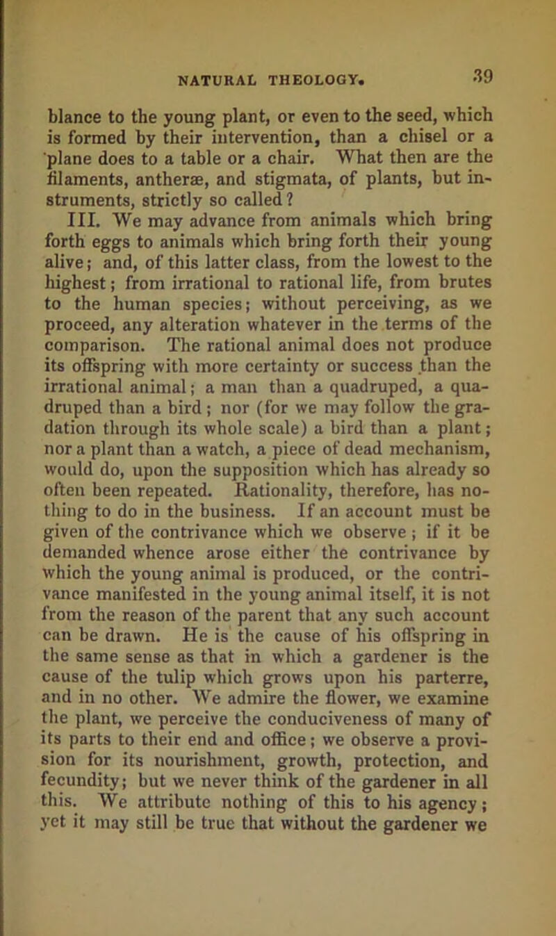blance to the young plant, or even to the seed, which is formed by their intervention, than a chisel or a ■plane does to a table or a chair. 'What then are the iilaments, antherae, and stigmata, of plants, but in- struments, strictly so called? III. We may advance from animals which bring forth eggs to animals which bring forth their young alive; and, of this latter class, from the lowest to the highest; from irrational to rational life, from brutes to the human species; without perceiving, as we proceed, any alteration whatever in the terms of the comparison. The rational animal does not produce its offspring with more certainty or success than the irrational animal; a man than a quadruped, a qua- druped than a bird; nor (for we may follow the gra- dation through its whole scale) a bird than a plant; nor a plant than a watch, a piece of dead mechanism, would do, upon the supposition which has already so often been repeated. Rationality, therefore, has no- thing to do in the business. If an account must be given of the contrivance which we observe ; if it be demanded whence arose either the contrivance by which the young animal is produced, or the contri- vance manifested in the young animal itself, it is not from the reason of the parent that any such account can be drawn. He is the cause of his offspring in the same sense as that in which a gardener is the cause of the tulip which grows upon his parterre, and in no other. We admire the flower, we examine the plant, we perceive the conduciveness of many of its parts to their end and office; we observe a provi- sion for its nourishment, growth, protection, and fecundity; but we never think of the gardener in all this. We attribute nothing of this to his agency; yet it may still be true that without the gardener we