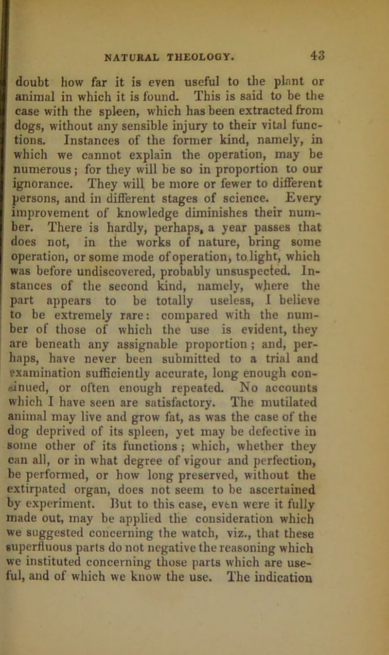 doubt how far it is even useful to the plant or animal in which it is found. This is said to be the case with the spleen, which has been extracted from dogs, without any sensible injury to their vital func- tions. Instances of the former kind, namely, in which we cannot explain the operation, may be numerous; for tliey will be so in proportion to our ignorance. They will he more or fewer to different persons, and in different stages of science. Every improvement of knowledge diminishes their num- ber. There is hardly, perhaps, a year passes that does not, in the works of nature, bring some operation, or some mode of operation, to light, which was before undiscovered, probably unsuspected. In- stances of the second kind, namely, where the part appears to be totally useless, I believe to be extremely rare: compared with the num- ber of those of which the use is evident, they are beneath any assignable proportion ; and, per- haps, have never been submitted to a trial and examination sufficiently accurate, long enough con- oinued, or often enough repeated. No accounts which I have seen are satisfactory. The mutilated animal may live and grow fat, as was the case of the dog deprived of its spleen, yet may be defective in some other of its functions ; which, whether they can all, or in what degree of vigour and perfection, be performed, or how long preserved, without the extirpated organ, does not seem to be ascertained by experiment. But to this case, even were it fully made out, may be applied the consideration which we suggested concerning the watch, viz., that these superfluous parts do not negative the reasoning which we instituted concerning those parts which are use- ful, and of wliich we know tlie use. The indication
