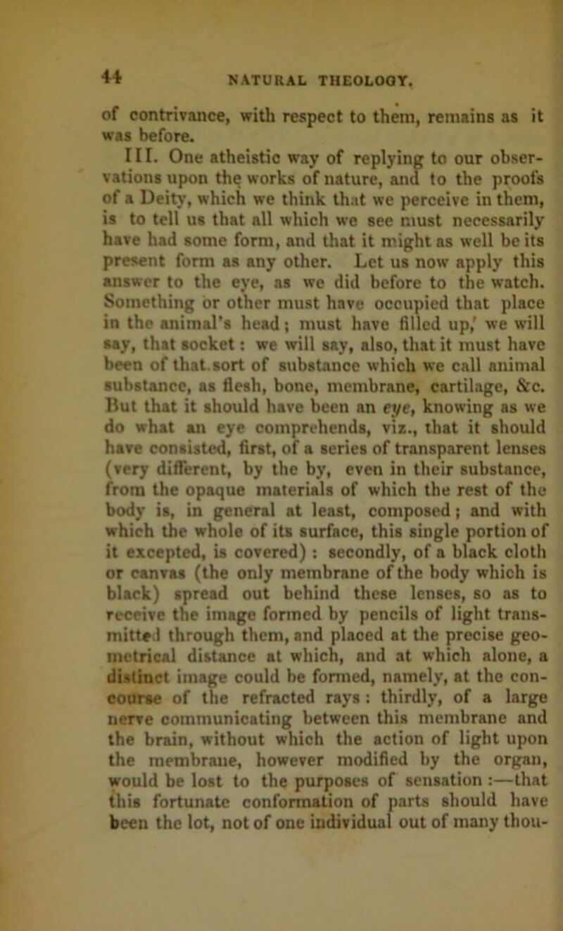 of contrivance, with respect to them, remains as it was before. III. One atheistic way of replying to our obser- vations upon th^ works of nature, and to the proofs of a Deity, which we think that we perceive in them, is to tell us that all which we see must necessarily have had some form, and that it might as well be its present form as any other. Let us now apply this answer to the eye, as we did before to the watch. Something or other must have occupied that place in the animal's head; must have filled up,' we will say, that socket: we will say, also, that it must have been of that, sort of substance which we call animal substance, as flesh, bone, membrane, cartilage, &c. Hut that it should have been an eye, knowing as we do what an eye comprehends, viz., that it should have consisted, first, of a series of transparent lenses (very difTercnt, by the by, even in their substance, from the opaque materials of which the rest of the body is, in general at least, composed; and with which the whole of its surface, this single portion of it excepted, is covered) : secondly, of a black cloth or canvas (the only membrane of the body which is black) spread out behind these lenses, so as to receive the image formed by pencils of light trans- mitted through them, and placed at the precise geo- metrical distance at which, and at which alone, a di.slinet image could be formed, namely, at the con- course of the refracted rays : thirdly, of a large nerve communicating between this membrane and the brain, without which the action of light upon the membrane, however modified by the organ, would be lost to the purposes of sensation :—that this fortunate confonnation of parts should have been the lot, not of one individual out of many thou-